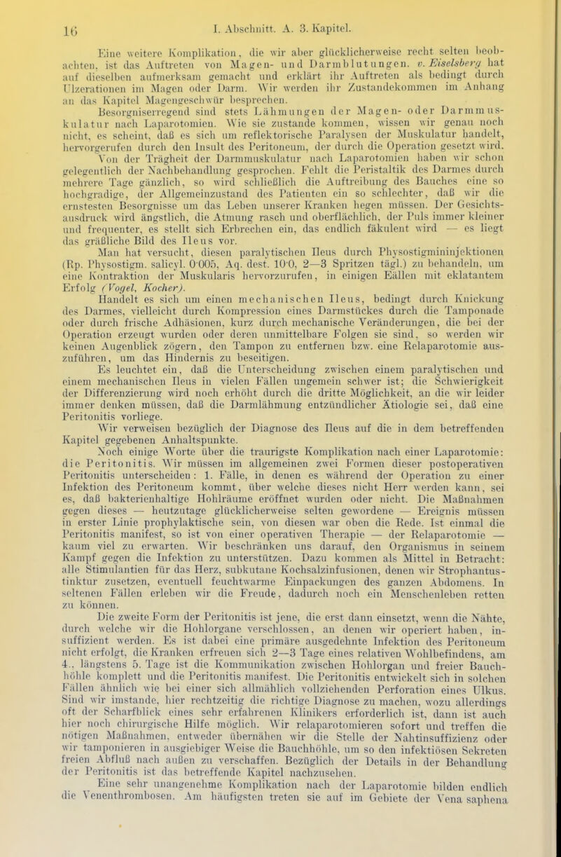 Eine weitere Komplikation, die wir aber glücklicherweise recht selten beob- achten, ist das Auftreten von Magen- und Darmblutungen, v. Eiseisberg hat auf dieselben aufmerksam gemacht und erklärt ihr Auftreten als bedingt durch Ulzerationen im Magen oder Darm. \Yir werden ihr Zustandekommen im Anhang an das Kapitel Magengeschwiir besprechen. Besorgniserregend sind stets Lähmungen der Magen- oder Darmmus- kulatur nach Laparotomien. Wie sie zustande kommen, wissen wir genau noch nicht, es scheint, daß es sich um reflektorische Paralysen der Muskulatur handelt, hervorgerufen durch den Insult des Peritoneum, der durch die Operation gesetzt wird. \'on der Trägheit der Darmmuskulatur nach Laparotomien haben wir schon gelegentlich der Naclibehandlung gesprochen. Fehlt die Peristaltik des Darmes durch mehrere Tage gänzlich, so wird schließlich die Auftroibung des Bauches eine so hochgradige, der Allgemeinzustand des Patienten ein so schlechter, daß wir die ernstesten Besorgnisse um das Leben unserer Kranken hegen müssen. Der Gesichts- ausdruck wird ängstlich, die Atnuuig rasch und oberflächlich, der Puls immer kleiner und frequenter, es stellt sich Erbrechen ein, das endlich fäkulent wird — es liegt das gräßliche Bild des Ileus vor. Man hat versucht, diesen paralytischen Ileus durch Physostigmininjektionen (Rp. Physostigm. salicyl. 0 005, Aq. dest. lü'O, 2—3 Spritzen tägl.) zu behandeln, um eine Kontraktion der Muskularis hervorzurufen, in einigen Eällen mit eklatantem p]rfolg (Vogel, Kocher). Handelt es sich um einen mechanischen Ileus, bedingt durch Knickung des Darmes, vielleicht durch Kompression eines Darmstückes durch die Tamponade oder durch frische Adhäsionen, kurz durch mechanische Veränderungen, die bei der Operation erzeugt wurden oder deren unmittelbare Folgen sie sind, so werden wir keinen Augenblick zögern, den Tampon zu entfernen bzw. eine Relaparotomie aus- zuführen, um das Hindernis zu beseitigen. Es leuchtet ein, daß die Unterscheidung zwischen einem paralytischen und einem mechanischen Ileus in vielen Fällen ungemein schwer ist; die Schwierigkeit der Differenzierung wird noch erhöht durch die dritte Möglichkeit, an die wir leider immer denken müssen, daß die Darmlähmung entzündlicher Ätiologie sei, daß eine Peritonitis vorliege. Wir verweisen bezüglich der Diagnose des Ileus auf die in dem betreffenden Kapitel gegebenen Anhaltspunkte. Noch einige Worte über die traurigste Komplikation nach einer Laparotomie: die Peritonitis. NVir müssen im allgemeinen zwei Formen dieser postoperativen Peritonitis unterscheiden : 1. Fälle, in denen es während der Operation zu einer Infektion des Peritoneum kommt, über welche dieses nicht Herr werden kann, sei es, daß bakterienhaltige Hohlräume eröffnet wurden oder nicht. Die Maßnahmen gegen dieses — heutzutage glücklicherweise selten gewordene — Ereignis müssen in erster Linie prophylaktische sein, von diesen war oben die Rede. Ist einmal die Peritonitis manifest, so ist von einer operativen Therapie — der Relaparotomie — kaum viel zu erwarten. Wir beschränken uns darauf, den Organismus in seinem Kampf gegen die Infektion zu unterstützen. Dazu kommen als Mittel in Betracht: alle Stimulantien für das Herz, subkutane Kochsalzinfusionen, denen wir Strophantus- tinktur zusetzen, eventuell feuchtwarme Einpaclvuiigen des ganzen Abdomens. In seltenen Fällen erleben wir die Freude, dadurch noch ein Menschenleben retten zu können. Die zweite Form der Peritonitis ist jene, die erst dann einsetzt, wenn die Nähte, durch welche wir die Hohlorgane verschlossen, an denen wir operiert haben, in- suffizient werden. Es ist dabei eine primäre ausgedehnte Infektion des Peritoneum nicht erfolgt, die Kranken erfreuen sich 2—3 Tage eines relativen Wohlbefindens, am 4.. längstens 5. Tage ist die Kommunikation zwischen Hohlorgan und freier Bauch- höhle komplett und die Peritonitis manifest. Die Peritonitis entwickelt sich in solchen Phallen ähnlich wie bei einer sich allmählich vollziehenden Perforation eines Ulkus. Sind wir imstande, hier rechtzeitig die richtige Diagnose zu machen, wozu allerdings oft der Scliarfblick eines sehr erfahrenen Klinikers erforderlich ist, dann ist auch hier noch chirurgische Hilfe möglich. AVir relaparotomieren sofort und treffen die nötigen Maßnahmen, entweder übernähen wir die Stelle der Nahtinsuffizienz oder wir tamponieren in ausgiebiger Weise die Bauchhöhle, um so den infektiösen Sekreten freien Abfluß nach außen zu verschaffen. Bezüglich der Details in der Behandluno- der Peritonitis ist das betreffende Kapitel nachzusehen.  Eine sehr unangenehme Komplikation nach der Laparotomie bilden endlich die Venenthrombosen. Am häufigsten treten sie auf im Gebiete der Vena saphena