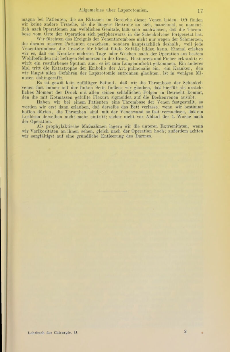 inagmi bei Patienten, die an Ektasien im Bereiche dieser Venen leiden. Oft finden wir keine andere Ursache, als die längere Bettruhe an sich, mauclimal, so iianieiit- lich nach Operationen am weiblichen Genitale, läßt sich nachweisen, daß die Throm- bose vom Orte der Operation sich peripherwärts in die Schenkelvene fortgesetzt hat. Wir fürchten das Ereignis der Venenthromhose nicht nur wegen der Schmerzen, die daraus unseren Patienten erwachsen, sondern hauptsächlich deshalb, weil jede Venenthrombose die Ursache für höchst fatale Zufälle bilden kann. Einmal erleben wir es, daß ein Kranker mehrere Tage oder Wochen nach der Operation aus bestem Wohlbefinden mit heftigen Schmerzen in der Brust, Hustenreiz und fieher erkrankt; er wirft ein rostfarbenes Sputum aus: es ist zum Lungeninfarkt gekommen. Ein anderes Mal tritt die Katastrophe der Embolic der Art. pulmoualis ein, ein Kranker, den wir längst allen Gefahren der Laparotomie entronnen glaubten, ist in wenigen Mi- nuten dahingerafft. Es ist gewiß kein zufälliger Befund, daß wir die Thrombose der Schenkel- venen fast immer auf der linken Seite finden; wir glauben, daß hierfür als ursäch- liches Moment der Druck mit allen seineu schädlichen Folgen in Betracht kommt, den die mit Kotmassen gefüllte P'lexura sigmoidea auf die Beckenvenen ausübt. Haben wir bei einem Patienten eine Thrombose der Venen festgestellt, so werden wir erst dann erlauben, daß derselbe das Bett verlasse, wenn wir bestimmt hoffen dürfen, die Thromben sind mit der \'enenwand so fest verwachsen, daß ein Loslösen derselben nicht mehr eintritt; sicher nicht vor Ablauf der 4. Woche nach der Operation. Als prophylaktische Maßnahmen lagern wir die unteren Extremitäten, wenn wir Varikositäten an ihnen sehen, gleich nach der Operation hoch; außerdem achten wir sorgfältigst auf eine gründliche Entleerung des Darmes. Lehrbuch der Chirurgie. II. 2