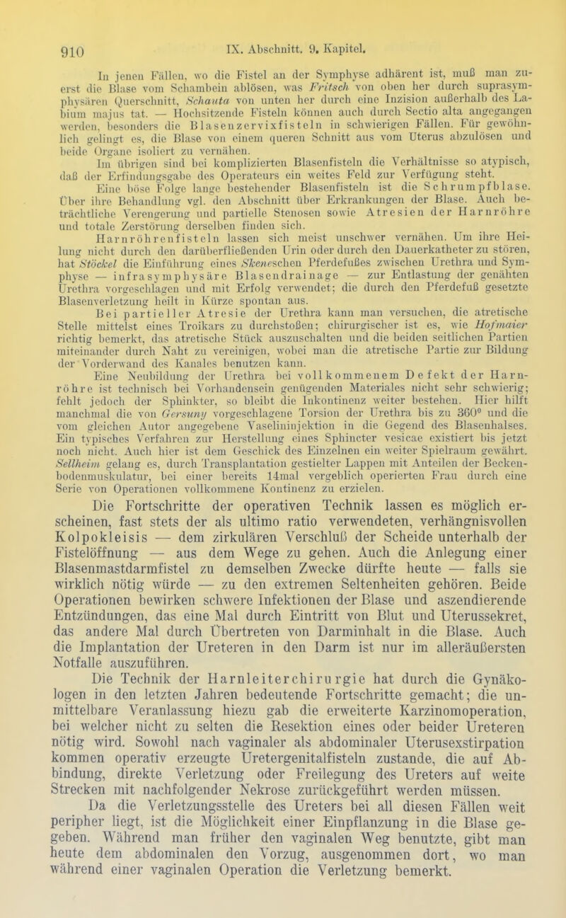 In jenen Fällen, wo die Fistel an der Symphyse adhärent ist, muß man zu- erst die Blase vom Schambein ablösen, was Fritsch von oben her durch suprasyra- physärpM (,)uerschnitt, Schautet von unten her durch eine Inzision außerhalb des La- bium majus tat. — Hochsitzende Fisteln können auch durch Sectio alta angegangen werden, besonders die Blasenzervixfistein in schwierigen Fällen. Für gewöhn- licli gelingt es, die Blase von einem (jueren Schnitt aus vom Uterus abzulösen und beide Organe isoliert zu vernähen. Im übrigen sind bei komplizierten Blasenfisteln die Verhältnisse so atypisch, daß der Erfindungsgabe des Operateurs ein weites Feld zur Verfügung steht. Eine böse Folge lange bestehender Blasenfisteln ist die Schrumpfbläse. Über ihre Behandlung vgl. den Abschnitt über Erkrankungen der Blase. Auch be- trächtliche Verengerung und partielle Stenosen sowie Atresien der Harnröhre und totale Zerstörung derselben finden sicli. Harnröhrenfisteln lassen sich meist unschwer vernähen. Um ihre Hei- lung nicht durch den darüberfließenden Urin oder durch den Dauerkatheter zu stören, hat Stockei die Einführung eines <S'Ä;e«fschen Pferdefußes zwischen Urethra und Sym- physe — infrasymphysäre Blascndrainage — zur Entlastung der genähten Uretlu-a vorgesclilagen und mit Erfolg verwendet; die durch den Pferdefuß gesetzte Blasenverletzuug heilt in Kürze spontan aus. Bei partieller Atresie der Urethra kann man versuchen, die atretische Stelle mittelst eines Troikars zu durchstoßen; chirurgischer ist es, wie Hojinaicr richtig bemerkt, das atretisclie Stück auszuschalten und die beiden seitlichen Partien miteinander durch Naht zu vereinigen, wobei mau die atretische Partie zur Bildung der ■ Vorderwand des Kanalcs benutzen kann. Eine Neubildung der Urethra bei vollkommenem Defekt der Harn- röhre ist technisch bei Vorhandensein genügenden Materiales nicht sehr schwierig; fehlt jedoch der Sphinkter, so bleibt die Inkontinenz weiter bestehen. Hier hilft manchmal die von Gersun;/ vorgeschlagene Torsion der Urethra bis zu 360° und die vom gleichen x\utor angegebene Vaselininjektion in die Gegend des Blasenhalses. Ein typisches Verfa,hren zur Herstellung eines Sphincter vesicae existiert l)is jetzt noch nicht. Auch hier ist dem Gescliick des Einzelnen ein weiter Spielraum gewährt. Seilheim gelang es, durch Transplantation gestielter Lappen mit Anteilen der Becken- bodenmuskulatur, bei einer bereits 14mal vergeblich operierten Frau durch eine Serie von Operationen vollkommene Kontinenz zu erzielen. Die Fortschritte der operativen Technik lassen es möglich er- scheinen, fast stets der als ultimo ratio verwendeten, verhängnisvollen Kolpokleisis — dem zirkulären Verschluß der Scheide unterhalb der Fistelöffnung — aus dem Wege zu gehen. Auch die Anlegung einer Blasenmastdarmfistel zu demselben Zwecke dürfte heute — falls sie wirklich nötig würde — zu den extremen Seltenheiten gehören. Beide Operationen bewirken schwere Infektionen der Blase und aszendierende Entzündungen, das eine Mal durch Eintritt von Blut und Uterussekret, das andere Mal durch Übertreten von Darminhalt in die Blase. Auch die Implantation der Ureteren in den Darm ist nur im alleräußersten Notfalle auszuführen. Die Technik der Harnleiterchirurgie hat durch die Gynäko- logen in den letzten Jahren bedeutende Fortschritte gemacht; die un- mittelbare Veranlassung hiezu gab die erweiterte Karzinomoperation, bei welcher nicht zu selten die Resektion eines oder beider Ureteren nötig wird. Sowohl nach vaginaler als abdominaler Uterusexstirpation kommen operativ erzeugte Uretergenitalfisteln zustande, die auf Ab- bindung, direkte Verletzung oder Freilegung des Ureters auf weite Strecken mit nachfolgender Nekrose zurückgeführt werden müssen. Da die Verletzungsstelle des Ureters bei all diesen Fällen weit peripher liegt, ist die Möglichkeit einer Einpflanzung in die Blase ge- geben. Während man früher den vaginalen Weg benutzte, gibt man heute dem abdominalen den Vorzug, ausgenommen dort, wo man während einer vaginalen Operation die Verletzung bemerkt.