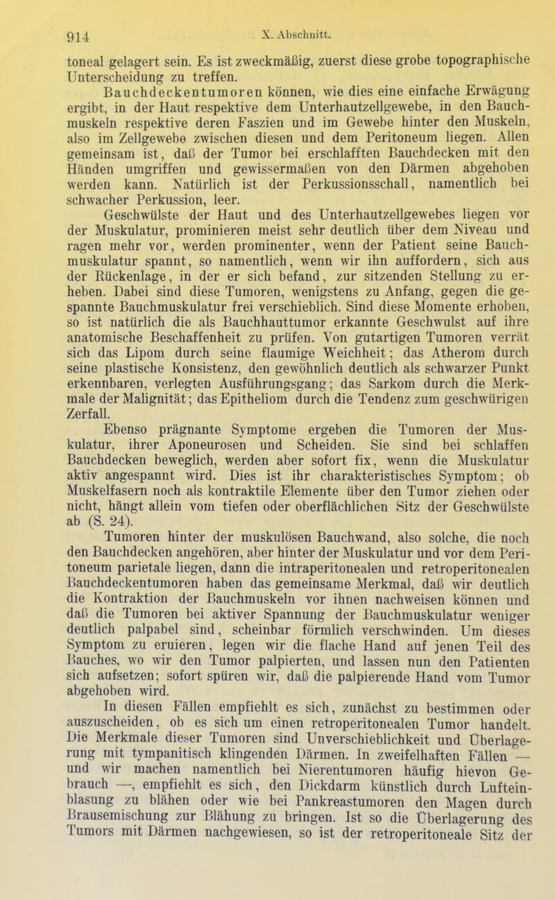 9U toneal gelagert sein. Es ist zweckmäßig, zuerst diese grobe topographische Unterscheidung zu treffen. Bauchdeclientumoren können, wie dies eine einfache Erwägung ergibt, in der Haut respektive dem Unterhautzellgewebe, in den Bauch- muskeln respektive deren Faszien und im Gewebe hinter den Muskeln, also im Zellgewebe zwischen diesen und dem Peritoneum liegen. Allen gemeinsam ist, daß der Tumor bei erschlafften Bauchdecken mit den Händen umgriffen und gewissermaßen von den Därmen abgehoben werden kann. Natürlich ist der Perkussionsschall, namentlich bei schwacher Perkussion, leer. Geschwülste der Haut und des Unterhautzellgewebes liegen vor der Muskulatur, prominieren meist sehr deutlich über dem Niveau und ragen mehr vor, werden prominenter, wenn der Patient seine Bauch- muskulatur spannt, so namentlich, wenn wir ihn auffordern, sich aus der Rückenlage, in der er sich befand, zur sitzenden Stellung zu er- heben. Dabei sind diese Tumoren, wenigstens zu Anfang, gegen die ge- spannte Bauchmuskulatur frei verschieblich. Sind diese Momente erhoben, so ist natürlich die als Bauchhauttumor erkannte Geschwulst auf ihre anatomische Beschaffenheit zu prüfen. Von gutartigen Tumoren verrät sich das Lipom durch seine flaumige Weichheit; das Atherom durch seine plastische Konsistenz, den gewöhnlich deutlich als schwarzer Punkt erkennbaren, verlegten Ausführungsgang; das Sarkom durch die Merk- male der Malignität; das Epitheliom durch die Tendenz zum geschwürigen Zerfall. Ebenso prägnante Symptome ergeben die Tumoren der Mus- kulatur, ihrer Aponeurosen und Scheiden. Sie sind bei schlaffen Bauchdecken beweglich, werden aber sofort fix, wenn die Muskulatur aktiv angespannt wird. Dies ist ihr charakteristisches Symptom; ob Muskelfasern noch als kontraktile Elemente über den Tumor ziehen oder nicht, hängt allein vom tiefen oder oberflächlichen Sitz der Geschwülste ab (S. 24). Tumoren hinter der muskulösen Bauchwand, also solche, die noch den Bauchdecken angehören, aber hinter der Muskulatur und vor dem Peri- toneum parietale liegen, dann die intraperitonealen und retroperitonealen Bauchdeckentumoren haben das gemeinsame Merkmal, daß wir deutlich die Kontraktion der Bauchmuskeln vor ihnen nachweisen können und daß die Tumoren bei aktiver Spannung der Bauchmuskulatur weniger deutlich palpabel sind, scheinbar förmlich verschwinden. Um dieses Symptom zu eruieren, legen wir die flache Hand auf jenen Teil des Bauches, wo wir den Tumor palpierten, und lassen nun den Patienten sich aufsetzen; sofort spüren wir, daß die palpierende Hand vom Tumor abgehoben wird. In diesen Fällen empfiehlt es sich, zunächst zu bestimmen oder auszuscheiden, ob es sich um einen retroperitonealen Tumor handelt. Die Merkmale dieser Tumoren sind Unverschieblichkeit und Überlage- rung mit tympanitisch klingenden Därmen. In zweifelhaften Fällen — und wir machen namentlich bei Nierentumoren häufig hievon Ge- brauch —, empfiehlt es sich, den Dickdarm künstlich durch Luftein- blasung zu blähen oder wie bei Pankreastumoren den Magen durch Brausemischung zur Blähung zu bringen. Ist so die Überlagerung des Tumors mit Därmen nachgewiesen, so ist der retroperitoneale Sitz der