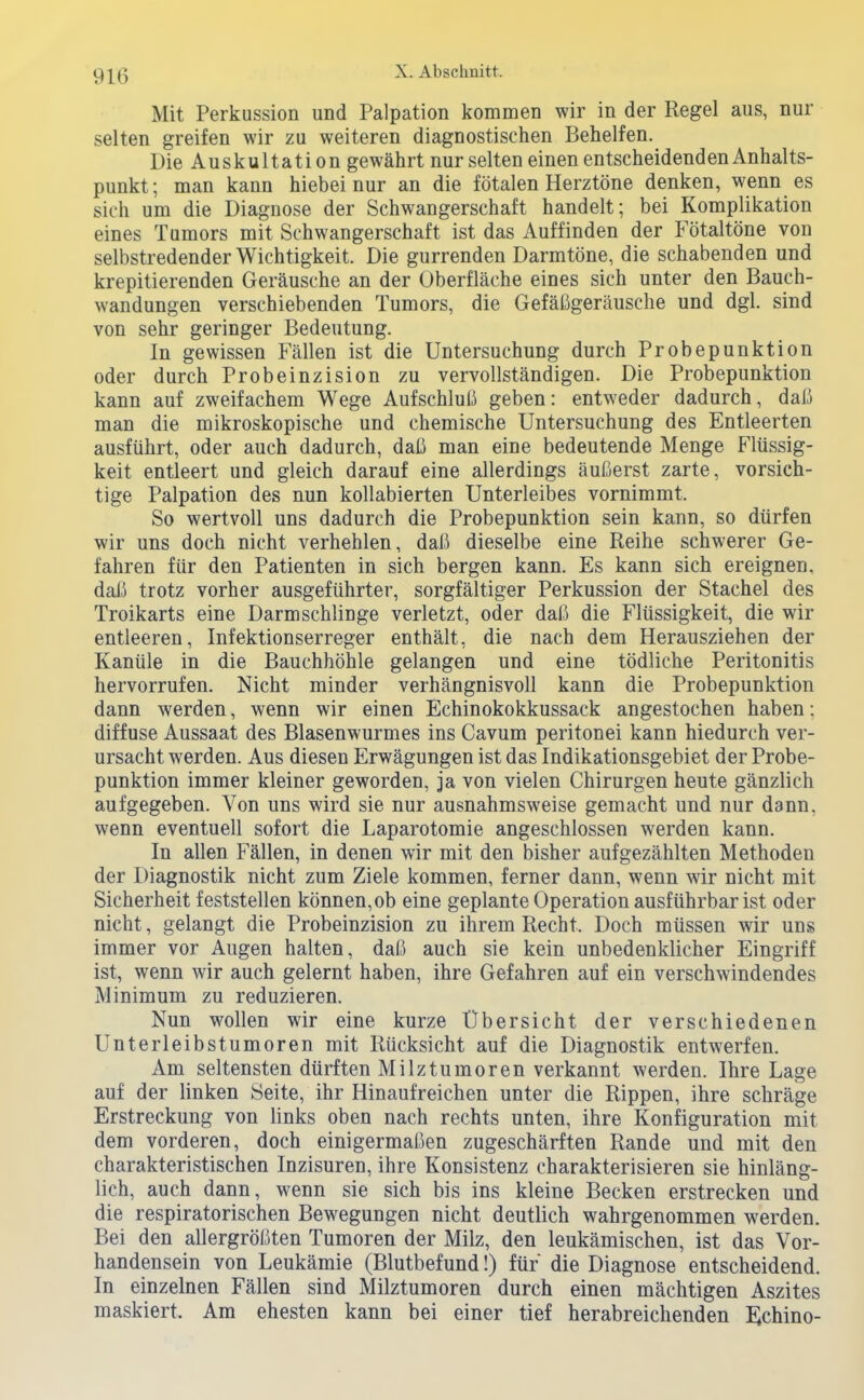 Mit Perkussion und Palpation kommen wir in der Regel aus, nur selten greifen wir zu weiteren diagnostischen Behelfen. Die Auskultation gewährt nur selten einen entscheidenden Anhalts- punkt ; man kann hiebei nur an die fötalen Herztöne denken, wenn es sich um die Diagnose der Schwangerschaft handelt; bei Komplikation eines Tumors mit Schwangerschaft ist das Auffinden der Fötaltöne von selbstredender Wichtigkeit. Die gurrenden Darmtöne, die schabenden und krepitierenden Geräusche an der Oberfläche eines sich unter den Bauch- wandungen verschiebenden Tumors, die Gefäügeräusche und dgl. sind von sehr geringer Bedeutung. In gewissen Fällen ist die Untersuchung durch Probepunktion oder durch Probeinzision zu vervollständigen. Die Probepunktion kann auf zweifachem Wege Aufschluß geben: entweder dadurch, daß man die mikroskopische und chemische Untersuchung des Entleerten ausführt, oder auch dadurch, daß man eine bedeutende Menge Flüssig- keit entleert und gleich darauf eine allerdings äußerst zarte, vorsich- tige Palpation des nun kollabierten Unterleibes vornimmt. So wertvoll uns dadurch die Probepunktion sein kann, so dürfen wir uns doch nicht verhehlen, daß dieselbe eine Reihe schwerer Ge- fahren für den Patienten in sich bergen kann. Es kann sich ereignen, dai5 trotz vorher ausgeführter, sorgfältiger Perkussion der Stachel des Troikarts eine Darmschlinge verletzt, oder daß die Flüssigkeit, die wir entleeren, Infektionserreger enthält, die nach dem Herausziehen der Kanüle in die Bauchhöhle gelangen und eine tödliche Peritonitis hervorrufen. Nicht minder verhängnisvoll kann die Probepunktion dann werden, wenn wir einen Echinokokkussack angestochen haben: diffuse Aussaat des Blasenwurmes ins Cavum peritonei kann hiedurch ver- ursacht werden. Aus diesen Erwägungen ist das Indikationsgebiet der Probe- punktion immer kleiner geworden, ja von vielen Chirurgen heute gänzlich aufgegeben. Von uns wird sie nur ausnahmsweise gemacht und nur dann, wenn eventuell sofort die Laparotomie angeschlossen werden kann. In allen Fällen, in denen wir mit den bisher aufgezählten Methoden der Diagnostik nicht zum Ziele kommen, ferner dann, wenn wir nicht mit Sicherheit feststellen können, ob eine geplante Operation ausführbar ist oder nicht, gelangt die Probeinzision zu ihrem Recht. Doch müssen wir uns immer vor Augen halten, daß auch sie kein unbedenklicher Eingriff ist, wenn wir auch gelernt haben, ihre Gefahren auf ein verschwindendes Minimum zu reduzieren. Nun wollen wir eine kurze Übersicht der verschiedenen Unterleibstumoren mit Rücksicht auf die Diagnostik entwerfen. Am seltensten dürften Milztumoren verkannt werden. Ihre Lage auf der linken Seite, ihr Hinaufreichen unter die Rippen, ihre schräge Erstreckung von links oben nach rechts unten, ihre Konfiguration mit dem vorderen, doch einigermaßen zugeschärften Rande und mit den charakteristischen Inzisuren, ihre Konsistenz charakterisieren sie hinläng- lich, auch dann, wenn sie sich bis ins kleine Becken erstrecken und die respiratorischen Bewegungen nicht deutlich wahrgenommen werden. Bei den allergrößten Tumoren der Milz, den leukämischen, ist das Vor- handensein von Leukämie (Blutbefund!) für die Diagnose entscheidend. In einzelnen Fällen sind Milztumoren durch einen mächtigen Aszites maskiert. Am ehesten kann bei einer tief herabreichenden E;chino-