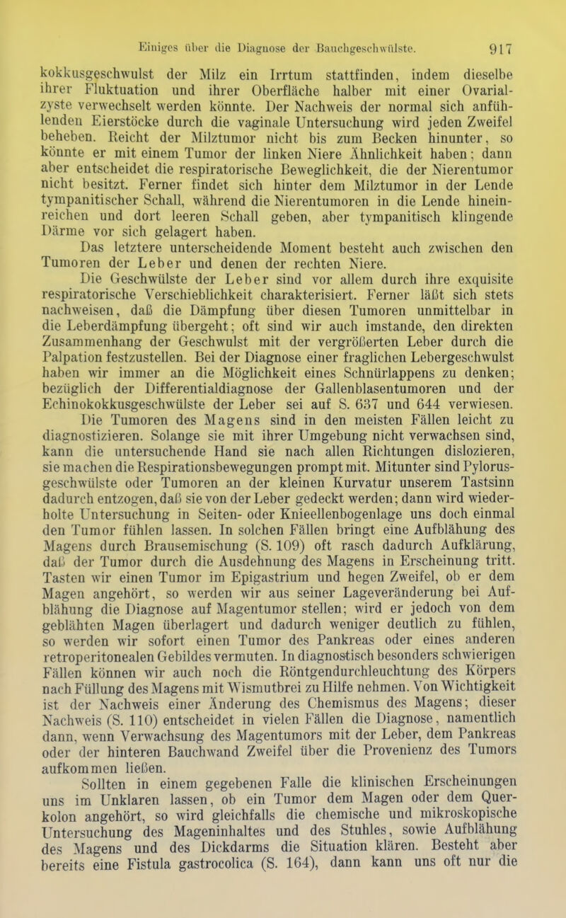 kokkusgeschwulst der Milz ein Irrtum stattfinden, indem dieselbe ihrer Fluktuation und ihrer Oberfläche halber mit einer Ovarial- zyste verwechselt werden könnte. Der Nachweis der normal sich anfüh- lenden Eierstöcke durch die vaginale Untersuchung wird jeden Zweifel beheben. Reicht der Milztumor nicht bis zum Becken hinunter, so könnte er mit einem Tumor der linken Niere Ähnlichkeit haben; dann aber entscheidet die respiratorische Beweglichkeit, die der Nierentumor nicht besitzt. Ferner findet sich hinter dem Milztumor in der Lende tympanitischer Schall, während die Nierentumoren in die Lende hinein- reichen und dort leeren Schall geben, aber tympanitisch klingende Därme vor sich gelagert haben. Das letztere unterscheidende Moment besteht auch zwischen den Tumoren der Leber und denen der rechten Niere. Die Geschwülste der Leber sind vor allem durch ihre exquisite respiratorische Verschieblichkeit charakterisiert. Ferner läßt sich stets nachweisen, daß die Dämpfung über diesen Tumoren unmittelbar in die Leberdämpfung übergeht; oft sind wir auch imstande, den direkten Zusammenhang der Geschwulst mit der vergrößerten Leber durch die Palpation festzustellen. Bei der Diagnose einer fraglichen Lebergeschwulst haben wir immer an die Möglichkeit eines Schnürlappens zu denken; bezüglich der Differentialdiagnose der Gallenblasentumoren und der Echinokokkusgeschwülste der Leber sei auf S. 637 und 644 verwiesen. Die Tumoren des Magens sind in den meisten Fällen leicht zu diagnostizieren. Solange sie mit ihrer UmgebuDg nicht verwachsen sind, kann die untersuchende Hand sie nach allen Richtungen dislozieren, sie machen die Respirationsbewegungen prompt mit. Mitunter sind Pylorus- geschwülste oder Tumoren an der kleinen Kurvatur unserem Tastsinn dadurch entzogen, daß sie von der Leber gedeckt werden; dann wird wieder- holte Untersuchung in Seiten- oder Knieellenbogenlage uns doch einmal den Tumor fühlen lassen. In solchen Fällen bringt eine Aufblähung des Magens durch Brausemischung (S. 109) oft rasch dadurch Aufklärung, daß der Tumor durch die Ausdehnung des Magens in Erscheinung tritt. Tasten wir einen Tumor im Epigastrium und hegen Zweifel, ob er dem Magen angehört, so werden wir aus seiner Lageveränderung bei Auf- blähung die Diagnose auf Magentumor stellen; wird er jedoch von dem geblähten Magen überlagert und dadurch weniger deutlich zu fühlen, so werden wir sofort einen Tumor des Pankreas oder eines anderen retroperitonealen Gebildes vermuten. In diagnos'tisch besonders schwierigen Fällen können wir auch noch die Röntgendurchleuchtung des Körpers nach Füllung des Magens mit Wismutbrei zu Hilfe nehmen. Von Wichtigkeit ist der Nachweis einer Änderung des Chemismus des Magens; dieser Nachweis (S. 110) entscheidet in vielen Fällen die Diagnose, namentlich dann, wenn Verwachsung des Magentumors mit der Leber, dem Pankreas oder der hinteren Bauchwand Zweifel über die Provenienz des Tumors aufkommen ließen. Sollten in einem gegebenen Falle die klinischen Erscheinungen uns im Unklaren lassen, ob ein Tumor dem Magen oder dem Quer- kolon angehört, so wird gleichfalls die chemische und mikroskopische Untersuchung des Mageninhaltes und des Stuhles, sowie Aufblähung des Magens und des Dickdarms die Situation klären. Besteht aber bereits eine Fistula gastrocolica (S. 164), dann kann uns oft nur die