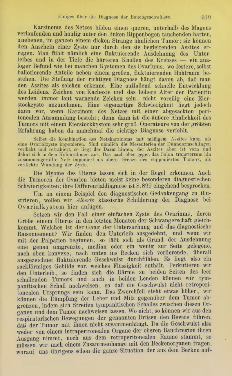 Karzinome des Netzes bilden einen queren, unterhalb des Magens verlaufenden und hcäufig unter den linken Rippenbogen tauchenden harten, unebenen, im ganzen einem dicken Strange ähnlichen Tumor; sie können den Anschein einer Zyste nur durch den sie begleitenden Aszites er- regen. Man fühlt nämlich eine fluktuierende Ausdehnung des Unter- leibes und in der Tiefe die härteren Knollen des Krebses — ein ana- loger Befund wie bei manchen Kystomen des Ovariums, wo festere, selbst ballotierende Anteile neben einem großen, fluktuierenden Hohlraum be- stehen. Die Stellung der richtigen Diagnose hängt davon ab, daß man den Aszites als solchen erkenne. Eine auffallend schnelle Entwicklung des Leidens, Zeichen von Kachexie und das höhere Alter der Patientin werden immer laut warnende Zeichen sein, nicht voreilig eine Eier- stockzyste anzunehmen. Eine eigenartige Schwierigkeit liegt jedoch dann vor, wenn Karzinom des Netzes mit einer abgesackten peri- tonealen Ansammlung besteht; denn dann ist die äußere Ähnlichkeit des Tumors mit einem Eierstockkystom sehr groß. Operateure von der größten Erfahrung haben da manchmal die richtige Diagnose verfehlt. Selbst die Kombination des Netzkarzinoms mit mäßigem Aszites kann als eine Ovarialzyste imponieren. Sind nämlicb die Mesenterien der Dünndarmschlingen verdickt und retrabiert, so liegt der Darm hinten, der Aszites aber ist vorn und dehnt sich in dem Kolonrahmeu aus. Das nach oben gegen das Colon transversum hin zusammengerollte Netz imponiert als obere Grenze des supponierten Tumors, als verdickte Wandung der Zyste. Die Myome des Uterus lassen sich in der Regel erkennen. Auch die Tumoren der Ovarien bieten meist keine besonderen diagnostischen Schwierigkeiten; ihre Differentialdiagnose ist S. 899 eingehend besprochen. Um an einem Beispiel den diagnostischen Gedankengang zu illu- strieren, wollen wir Älberts klassische Schilderung der Diagnose bei Ovarialkystom hier anfügen. Setzen wir den Fall einer einfachen Zyste des Ovariums, deren Größe einem Uterus in den letzten Monaten der Schwangerschaft gleich- kommt. Welches ist der Gang der Untersuchung und das diagnostische RaisonnementV Wir finden den Unterleib ausgedehnt, und wenn wir mit der Palpation beginnen, so läßt sich als Grund der Ausdehnung eine genau umgrenzte, median oder ein wenig zur Seite gelegene, nach oben konvexe, nach unten ins Becken sich verlierende, überall ausgezeichnet fluktuierende Geschwulst durchfühlen. Es liegt also ein sackförmiges Gebilde vor, welches Flüssigkeit enthält. Perkutieren wir den Unterleib, so finden sich die Därme zu beiden Seiten des leer schallenden Tumors und auch in beiden Lenden können wir tym- panitischen Schall nachweisen, so daß die Geschwulst nicht retroperi- tonealen Ursprungs sein kann. Das Zwerchfell steht etwas höher, wir können die Dämpfung der Leber und Milz gegenüber dem Tumor ab- grenzen, indem sich Streifen tympanitischen Schalles zwischen diesen Or- ganen und dem Tumor nachweisen lassen. Wo nicht, so können wir aus den respiratorischen Bewegungen der genannten Drüsen den Beweis führen, daß der Tumor mit ihnen nicht zusammenhängt. Da die Geschwulst also weder von einem intraperitonealen Organe der oberen Bauchregion ihren Ausgang nimmt, noch aus dem retroperitonealen Räume stammt, so müssen wir nach einem Zusammenhange mit den Beckenorganen fragen, worauf uns übrigens schon die ganze Situation der aus dem Becken auf-