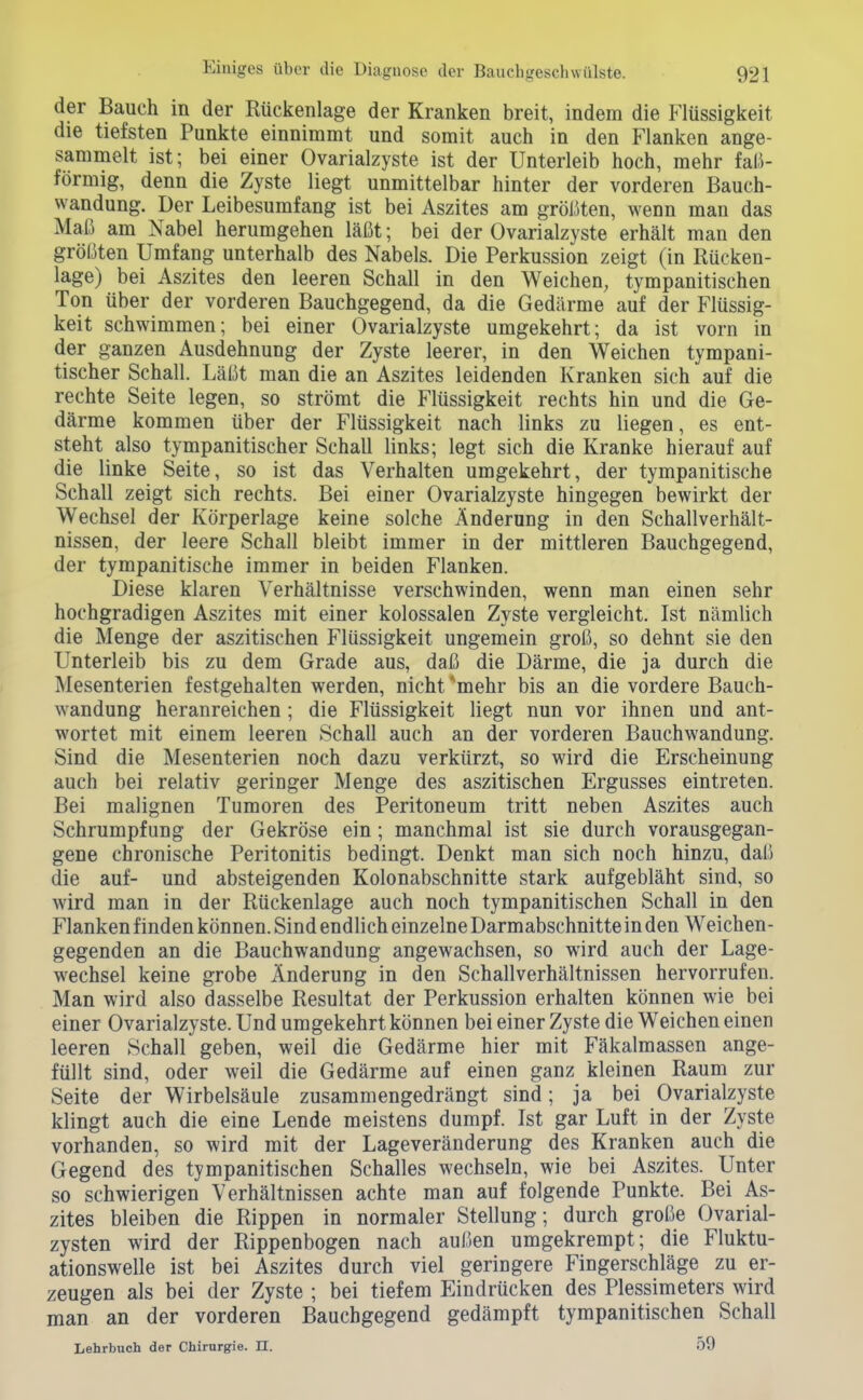 der Bauch in der Rückenlage der Kranken breit, indem die Flüssigkeit die tiefsten Punkte einnimmt und somit auch in den Flanken ange- sammelt ist; bei einer Ovarialzyste ist der Unterleib hoch, mehr fal.i- förmig, denn die Zyste liegt unmittelbar hinter der vorderen Bauch- wandung. Der Leibesumfang ist bei Aszites am größten, wenn man das Maß am Nabel herumgehen läßt; bei der Ovarialzyste erhält man den größten Umfang unterhalb des Nabels. Die Perkussion zeigt (in Rücken- lage) bei Aszites den leeren Schall in den Weichen, tympanitischen Ton über der vorderen Bauchgegend, da die Gedärme auf der Flüssig- keit schwimmen; bei einer Ovarialzyste umgekehrt; da ist vorn in der ganzen Ausdehnung der Zyste leerer, in den Weichen tympani- tischer Schall. Läßt man die an Aszites leidenden Kranken sich auf die rechte Seite legen, so strömt die Flüssigkeit rechts hin und die Ge- därme kommen über der Flüssigkeit nach links zu liegen, es ent- steht also tympanitischer Schall links; legt sich die Kranke hierauf auf die linke Seite, so ist das Verhalten umgekehrt, der tympanitische Schall zeigt sich rechts. Bei einer Ovarialzyste hingegen bewirkt der Wechsel der Körperlage keine solche Änderung in den Schallverhält- nissen, der leere Schall bleibt immer in der mittleren Bauchgegend, der tympanitische immer in beiden Flanken. Diese klaren Verhältnisse verschwinden, wenn man einen sehr hochgradigen Aszites mit einer kolossalen Zyste vergleicht. Ist nämlich die Menge der aszitischen Flüssigkeit ungemein groß, so dehnt sie den Unterleib bis zu dem Grade aus, daß die Därme, die ja durch die Mesenterien festgehalten werden, nicht ^mehr bis an die vordere Bauch- wandung heranreichen ; die Flüssigkeit liegt nun vor ihnen und ant- wortet mit einem leeren Schall auch an der vorderen Bauchwandung. Sind die Mesenterien noch dazu verkürzt, so wird die Erscheinung auch bei relativ geriuger Menge des aszitischen Ergusses eintreten. Bei malignen Tumoren des Peritoneum tritt neben Aszites auch Schrumpfung der Gekröse ein; manchmal ist sie durch vorausgegan- gene chronische Peritonitis bedingt. Denkt man sich noch hinzu, daß die auf- und absteigenden Kolonabschnitte stark aufgebläht sind, so wird man in der Rückenlage auch noch tympanitischen Schall in den Flanken finden können. Sind endlich einzelne Darmabschnitte in den Weichen- gegenden an die Bauchwandung angewachsen, so wird auch der Lage- wechsel keine grobe Änderung in den Schallverhältnissen hervorrufen. Man wird also dasselbe Resultat der Perkussion erhalten können wie bei einer Ovarialzyste. Und umgekehrt können bei einer Zyste die Weichen einen leeren Schall geben, weil die Gedärme hier mit Fäkalmassen ange- füllt sind, oder weil die Gedärme auf einen ganz kleinen Raum zur Seite der Wirbelsäule zusammengedrängt sind; ja bei Ovarialzyste klingt auch die eine Lende meistens dumpf. Ist gar Luft in der Zyste vorhanden, so wird mit der Lageveränderung des Kranken auch die Gegend des tympanitischen Schalles wechseln, wie bei Aszites. Unter so schwierigen Verhältnissen achte man auf folgende Punkte. Bei As- zites bleiben die Rippen in normaler Stellung; durch große Ovarial- zysten wird der Rippenbogen nach außen umgekrempt; die Fluktu- ationswelle ist bei Aszites durch viel geringere Fingerschläge zu er- zeugen als bei der Zyste ; bei tiefem Eindrücken des Plessimeters wird man an der vorderen Bauchgegend gedämpft tympanitischen Schall Lehrbuch der Chirurgie. II. 59