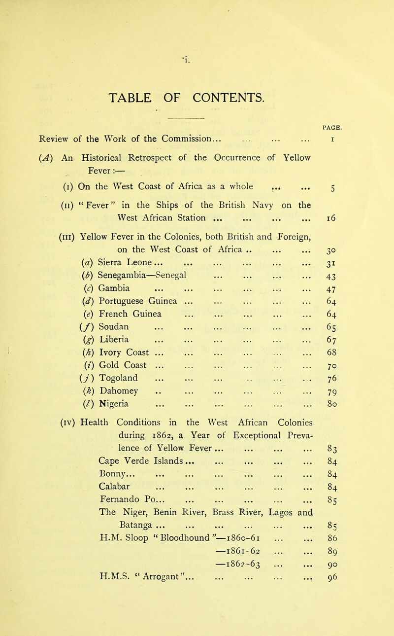 TABLE OF CONTENTS. PAGE- Review of the Work of the Commission... ... ... ... i (A) An Historical Retrospect of the Occurrence of Yellow Fever:— (i) On the West Coast of Africa as a whole ... ... 5 (11) *' Fever in the Ships of the British Navy on the West African Station ... ... ... ... 16 (ill) Yellow Fever in the Colonies, both British and Foreign, on the West Coast of Africa .. ... ... 30 {a) Sierra Leone... ... ... ... ... ... 31 (d) Senegambia—Senegal ... ... ... ... 43 (c) Gambia ... ... ... ... ... ... 47 (d) Portuguese Guinea ... ... ... ... ... 64 (e) French Guinea ... ... ... ... ... 64 (/) Soudan ... ... ... ... ... ... 65 (g) Liberia ... ... ... ... ... ... 67 (k) Ivory Coast 68 (t) Gold Coast ... ... ... ... ... ... 70 (j) Togoland ... ... ... .. ... ... 76 (k) Dahomey .. ... ... ... ... ... 79 (/) Nigeria ... ... ... ... ... ... 80 (iv) Health Conditions in the West African Colonies during 1862, a Year of Exceptional Preva- lence of Yellow Fever... ... ... ... 83 Cape Verde Islands ... 84 Bonny... ... ... ... ... ... ... 84 Calabar ... ... ... ... ... ... 84 Fernando Po... ... ... ... ... ... 85 The Niger, Benin River, Brass River, Lagos and Batanga ... ... ... ... ... ... 85 H.M. Sloop Bloodhound—1860-61 86 —1861-62 89 —186?-63 ... ... 90 H.M.S. Arrogant , 96