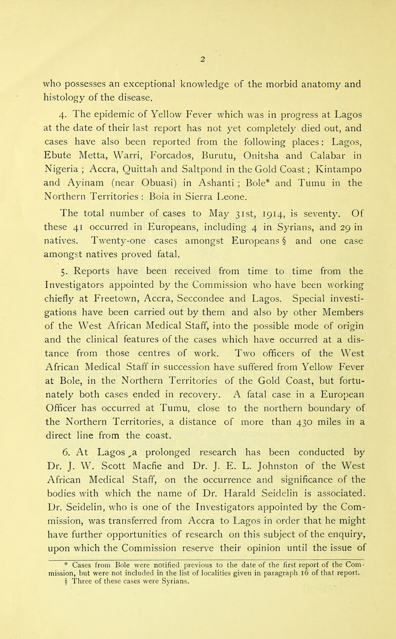 who possesses an exceptional knowledge of the morbid anatomy and histology of the disease. 4. The epidemic of Yellow Fever which was in progress at Lagos at the date of their last report has not yet completely died out, and cases have also been reported from the following places: Lagos, Ebute Metta, Warn, Forcados, Burutu, Onitsha and Calabar in Nigeria ; Accra, Quittah and Saltpond in the Gold Coast; Kintampo and Ayinam (near Obuasi) in Ashanti ; Bole* and Tumu in the Northern Territories : Boia in Sierra Leone. The total number of cases to May 31st, 1914, is seventy. Of these 41 occurred in Europeans, including 4 in S)^rians, and 29 in natives. Twenty-one cases amongst Europeans § and one case amongst natives proved fatal. 5. Reports have been received from time to time from the Investigators appointed by the Commission who have been working chiefly at Freetown, Accra, Seccondee and Lagos. Special investi- gations have been carried out by them and also by other Members of the West African Medical Staff, into the possible mode of origin and the clinical features of the cases which have occurred at a dis- tance from those centres of work. Two officers of the West African Medical Staff in succession have suffered from Yellow Fever at Bole, in the Northern Territories of the Gold Coast, but fortu- nately both cases ended in recovery. A fatal case in a European Officer has occurred at Tumu, close to the northern boundary of the Northern Territories, a distance of more than 430 miles in a direct line from the coast. 6. At Lagos ^a prolonged research has been conducted by Dr. J. W. Scott Macfie and Dr. J. E. L. Johnston of the West African Medical Staff, on the occurrence and significance of the bodies with which the name of Dr. Harald Seidelin is associated. Dr. Seidelin, who is one of the Investigators appointed by the Com- mission, was transferred from Accra to Lagos in order that he might have further opportunities of research on this subject of the enquiry, upon which the Commission reserve their opinion until the issue of * Cases from Bole were notified previous to the date of the first report of the Com- mission, but were not included in the list of localities given in paragraph i6 of that report. § Three of these cases were Syrians.