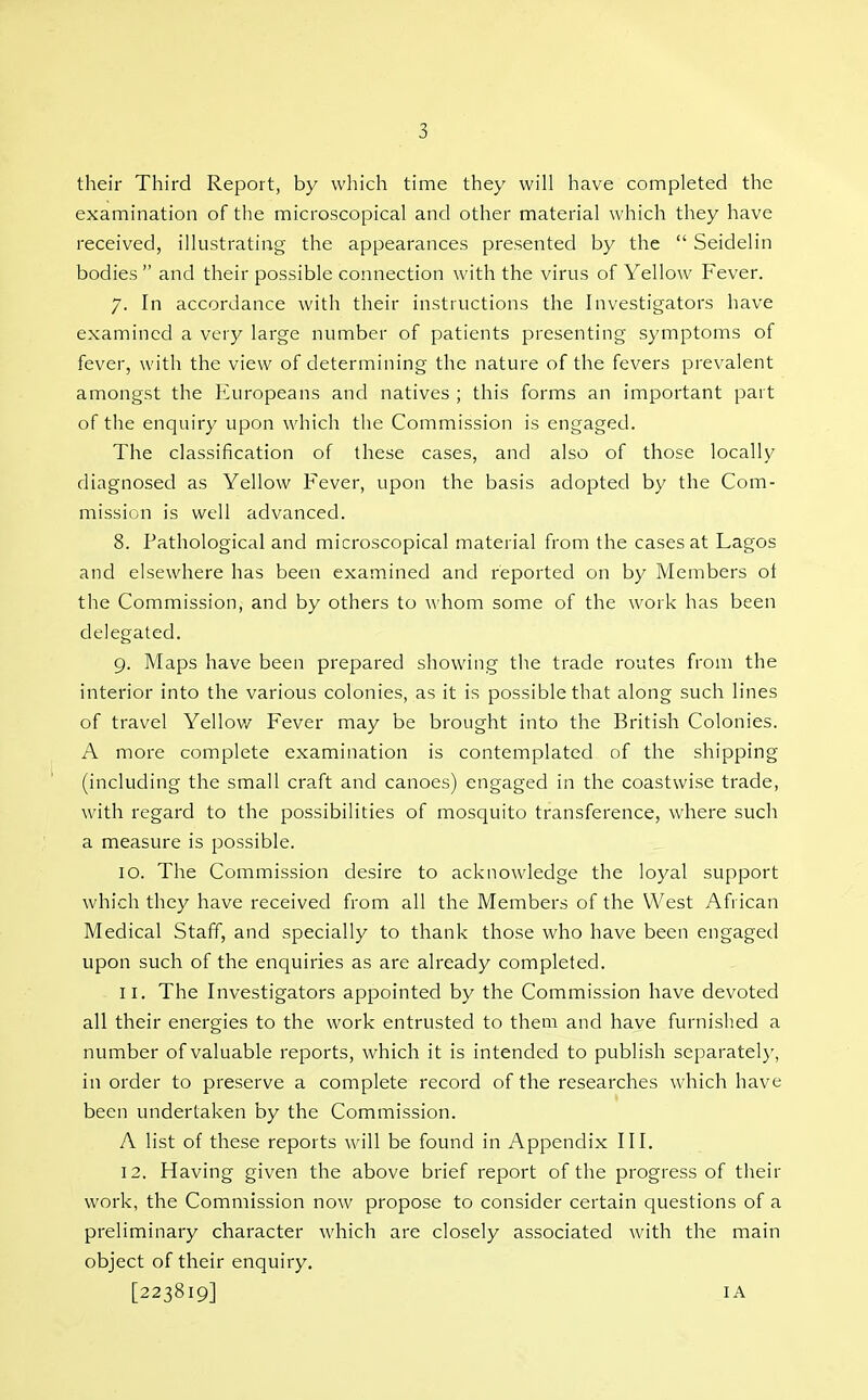 their Third Report, by which time they wiU have completed the examination of tlie microscopical and other material which they have received, illustrating the appearances presented by the  Seidelin bodies and their possible connection with the virus of Yellow Fever. 7. In accordance with their instructions the Investigators have examined a very large number of patients presenting symptoms of fever, with the view of determining the nature of the fevers prevalent amongst the Europeans and natives ; this forms an important part of the enquiry upon which the Commission is engaged. The classification of these cases, and also of those locally diagnosed as Yellow Fever, upon the basis adopted by the Com- mission is well advanced. 8. Pathological and microscopical material from the cases at Lagos and elsewhere has been examined and reported on by Members ot the Commission, and by others to whom some of the work has been delegated. 9. Maps have been prepared showing the trade routes from the interior into the various colonies, as it is possible that along such lines of travel Yellow Fever may be brought into the British Colonies. A more complete examination is contemplated of the shipping (including the small craft and canoes) engaged in the coastwise trade, with regard to the possibilities of mosquito transference, where such a measure is possible. 10. The Commission desire to acknowledge the loyal support which they have received from all the Members of the West African Medical Staff, and specially to thank those who have been engaged upon such of the enquiries as are already completed. 11. The Investigators appointed by the Commission have devoted all their energies to the work entrusted to them and have furnished a number of valuable reports, which it is intended to publish separately, in order to preserve a complete record of the researches which have been undertaken by the Commission. A list of these reports will be found in Appendix III. 12. Having given the above brief report of the progress of their work, the Commission now propose to consider certain questions of a preliminary character which are closely associated with the main object of their enquiry. [223819] lA