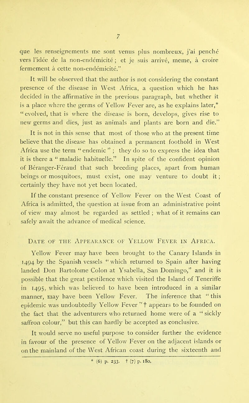 que les renseignements me sont venus plus nombreux, j'ai penche vers I'idee de la non-endemicite ; et je suis arrive, meme, a croire fermement a cette non-endemicite. It will be observed that the author is not considering the constant presence of the disease in West Africa, a question which he has decided in the affirmative in the previous paragraph, but whether it is a place where the germs of Yellow Fever are, as he explains later,*  evolved, that is where the disease is born, develops, gives rise to new germs and dies, just as animals and plants are born and die. It is not in this sense that most of those who at the present time believe that the disease has obtained a permanent foothold in West Africa use the term  endemic  ; they do so to express the idea that it is there a  maladie habituelle. In spite of the confident opinion of Beranger-Feraud that such breeding places, apart from human beings or mosquitoes, must exist, one may venture to doubt it; certainly they have not yet been located. If the constant presence of Yellow Fever on the West Coast of Africa is admitted, the question at issue from an administrative point of view may almost be regarded as settled ; what of it remains can safely await the advance of medical science. Date of the Appearance of Yellow Fever in Africa. Yellow Fever may have been brought to the Canary Islands in 1494 by the Spanish vessels which returned to Spain after having landed Don Bartolome Colon at Ysabella, San Domingo, and it is possible that the great pestilence which visited the Island of Teneriffe in 1495, which was believed to have been introduced in a similar manner, may have been Yellow Fever. The inference that  this epidemic was undoubtedly Yellow Fever t appears to be founded on the fact that the adventurers who returned home were of a  sickly saffron colour, but this can hardly be accepted as conclusive. It would serve no useful purpose to consider further the evidence in favour of the presence of Yellow Fever on the adjacent islands or on the mainland of the West African coast during the sixteenth and * (6) p. 233. t (7) p. 180.