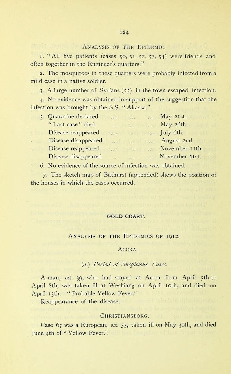 Analysis of the Epidemic. 1. ''All five patients (cases 50, 51, 52, 53, 154) were friends and often together in the Engineer's quarters. 2. The mosquitoes in these quarters were probably infected from a mild case in a native soldier. 3. A large number of Syrians (55) in the town escaped infection. 4. No evidence was obtained in support of the suggestion that the infection was brought by the S.S.  Akassa. 5. Quaratine declared ... ... ... May 21st.  Last case died. .. ., ... May 26th. Disease reappeared ... .. ... July 6th. Disease disappeared ... ... ... August 2nd. Disease reappeared ... ... ... November iith. Disease disappeared ... ... ... November 21st. 6. No evidence of the source of infection was obtained. 7. The sketch map of Bathurst (appended) shews the position of the houses in which the cases occurred. GOLD COAST. Analysis of the Epidemics of 1912. Accra. [a.) Period of Suspicious Cases. A man, aet. 39, who had stayed at Accra from April 5th to April 8th, was taken ill at Weshiang on April loth, and died on April 13th.  Probable Yellow Fever. Reappearance of the disease. Christiansborg. Case 67 was a European, set. 35, taken ill on May 30th, and died June 4th of  Yellow Fever.