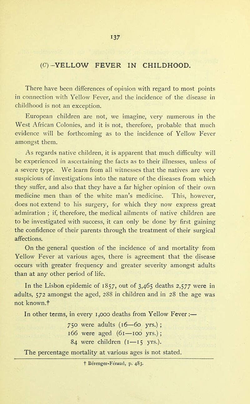 (C)-YELLOW FEVER IN CHILDHOOD. There have been differences of opinion with regard to most points in connection with Yellow Fever, and the incidence of the disease in childhood is not an exception. European children are not, we imagine, very numerous in the West African Colonies, and it is not, therefore, probable that much evidence will be forthcoming as to the incidence of Yellow Fever amongst them. As regards native children, it is apparent that much difficulty will be experienced in ascertaining the facts as to their illnesses, unless of a severe type. We learn from all witnesses that the natives are very suspicious of investigations into the nature of the diseases from which they suffer, and also that they have a far higher opinion of their own medicine men than of the white man's medicine. This, however, does not extend to his surgery, for which they now express great admiration ; if, therefore, the medical ailments of native children are to be investigated with success, it can only be done by first gaining the confidence of their parents through the treatment of their surgical affections. On the general question of the incidence of and mortality from Yellow Fever at various ages, there is agreement that the disease occurs with greater frequency and greater severity amongst adults than at any other period of life. In the Lisbon epidemic of 1857, out of 3,465 deaths 2,577 were in adults, 572 amongst the aged, 288 in children and in 28 the age was not known.t In other terms, in every 1,000 deaths from Yellow Fever :— 750 were adults (16—60 yrs.) ; 166 were aged (61—100 yrs.); 84 were children (i —15 yrs.). The percentage mortality at various ages is not stated. t Berenger-Feraud, p. 483.