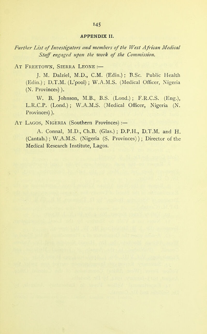 APPENDIX II. Further List of Investigators and members of the West African Medical Staff engaged tipon the work of the Commission. At Freetown, Sierra Leone :— J. M. Dalziel, M.D., CM. (Edin.) ; B.Sc. Public Health (Edin.) ; D.T.M. (L'pool) ; W.A.M.S. (Medical Officer, Nigeria (N. Provinces)). W. B. Johnson, M.B., B.S. ' (Lond.) ; F.R.C.S. (Eng.), L.R.C.P. (Lond.) ; W.A.M.S. (Medical Officer, Nigeria (N. Provinces)). At Lagos, Nigeria (Southern Provinces) :— A. Connal, M.D., Ch.B. (Glas.) ; D.P.H., D.T.M. and H. (Cantab.) ; W.A.M.S. (Nigeria (S. Provinces)) ; Director of the Medical Research Institute, Lagos.