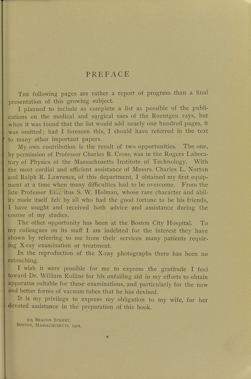 PREFACE The following pages are rather a report of progress than a final presentation of this growing subject. I planned to include as complete a list as possible of the publi- cations on the medical and surgical uses of the Roentgen rays, but when it was found that the list would add nearly one hundred pages, it was omitted; had I foreseen this, I should have referred in the text to many other important papers. My own contribution is the result of two opportunities. The one, by permission of Professor Charles R. Cross, was in the Rogers Labora- tory of Physics of the Massachusetts Institute of Technology. With the most cordial and efficient assistance of Messrs. Charles L. Norton and Ralph R. Lawrence, of this department, I obtained my first equip- ment at a time when many difficulties had to be overcome. From the late Professor Ehu itus S. W. Holman, whose rare character and abil- ity made itself felt by all who had the good fortune to be his friends, I have sought and received both advice and assistance during the course of my studies. The other opportunity has been at the Boston City Hospital. To my colleagues on its staff I am indebted for the interest they have shown by referring to me from their services many patients requir- ing X-ray examination or treatment. In the reproduction of the X-ray photographs there has been no retouching. I wish it were possible for me to express the gratitude I feel toward Dr. William Rollins for his unfailing aid in my efforts to obtain apparatus suitable for these examinations, and particularly for the new and better forms of vacuum tubes that he has devised. It is my privilege to express my obligation to my wife, for her devoted assistance in the preparation of this book. 505 Beacon Street, Boston, Massachusetts, 1901.