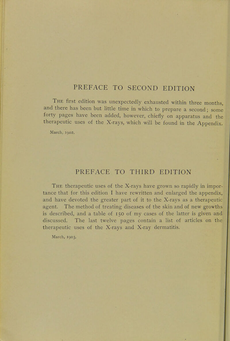 PREFACE TO SECOND EDITION The first edition was unexpectedly exhausted within three months, and there has been but little time in which to prepare a second; some forty pages have been added, however, chiefly on apparatus and the therapeutic uses of the X-rays, which will be found in the Appendix. March.. 1902. PREFACE TO THIRD EDITION The therapeutic uses of the X-rays have grown so rapidly in impor- tance that for this edition I have rewritten and enlarged the appendix, and have devoted the greater part of it to the X-rays as a therapeutic agent. The method of treating diseases of the skin and of new growths is described, and a table of 150 of my cases of the latter is given and discussed. The last twelve pages contain a list of articles on the therapeutic uses of the X-rays and X-ray dermatitis.
