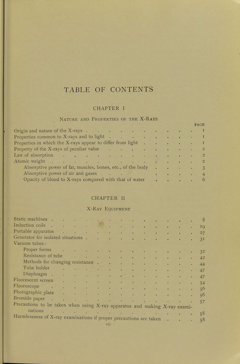 TABLE OF CONTENTS CHAPTER I Nature and Properties of the X-Rays PAGE Origin and nature of the X-rays i Properties common to X-rays and to light i Properties in which the X-rays appear to differ from light i Property of the X-rays of peculiar value 2 Law of absorption . 2 Atomic weight 2 Absorptive power of fat, muscles, bones, etc., of the body .... 3 Absorptive power of air and gases ........ 4 Opacity of blood to X-rays compared with that of water .... 6 CHAPTER II X-Ray Equipment Static machines ............. 8 Induction coils .... *K ig Portable apparatus . . . . . . . . . . .27 Generator for isolated situations 31 Vacuum tubes: Proper forms 32 Resistance of tube ••«•....... 42 Methods for changing resistance 44 Tube holder ^ Diaphragm . . . . . .. - .47 Fluorescent screen ^ Fluoroscope 56 Photographic plate 6 Bromide paper ■ Precautions to be taken when using X-ray apparatus and making X-ray exami- nations g Harmlessness of X-ray examinations if proper precautions are taken ... 58