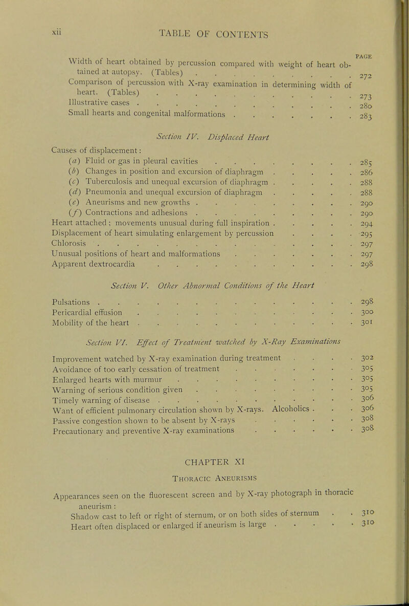 PAGE W idth oi heart obtained by percussion compared with weight of heart ob- tained at autopsy. (Tables) ... 272 Comparison of percussion with X-ray examination in determining width of heart. (Tables) 273 Illustrative cases 0g0 Small hearts and congenital malformations 283 Section IV. Displaced Heart Causes of displacement: (a) Fluid or gas in pleural cavities 285 (b) Changes in position and excursion of diaphragm 286 (t) Tuberculosis and unequal excursion of diaphragm 288 (d) Pneumonia and unequal excursion of diaphragm 288 (e) Aneurisms and new growths 290 (f) Contractions and adhesions 290 Heart attached ; movements unusual during full inspiration . .... 294 Displacement of heart simulating enlargement by percussion .... 295 Chlorosis .............. 297 Unusual positions of heart and malformations . 297 Apparent dextrocardia 298 Section V. Other Abnormal Conditions of the Heart Pulsations 298 Pericardial effusion ............ 3°° Mobility of the heart 301 Section VI. Effect of Treatment watched by X-Ray Examinations Improvement watched by X-ray examination during treatment .... 302 Avoidance of too early cessation of treatment . .... 305 Enlarged hearts with murmur 3°5 Warning of serious condition given 3°5 Timely warning of disease 30D Want of efficient pulmonary circulation shown by X-rays. Alcoholics . . .306 Passive congestion shown to be absent by X-rays 3°8 Precautionary and preventive X-ray examinations 3°& CHAPTER XI Thoracic Aneurisms Appearances seen on the fluorescent screen and by X-ray photograph in thoracic aneurism : Shadow cast to left or right of sternum, or on both sides of sternum . . 3to Heart often displaced or enlarged if aneurism is large 310