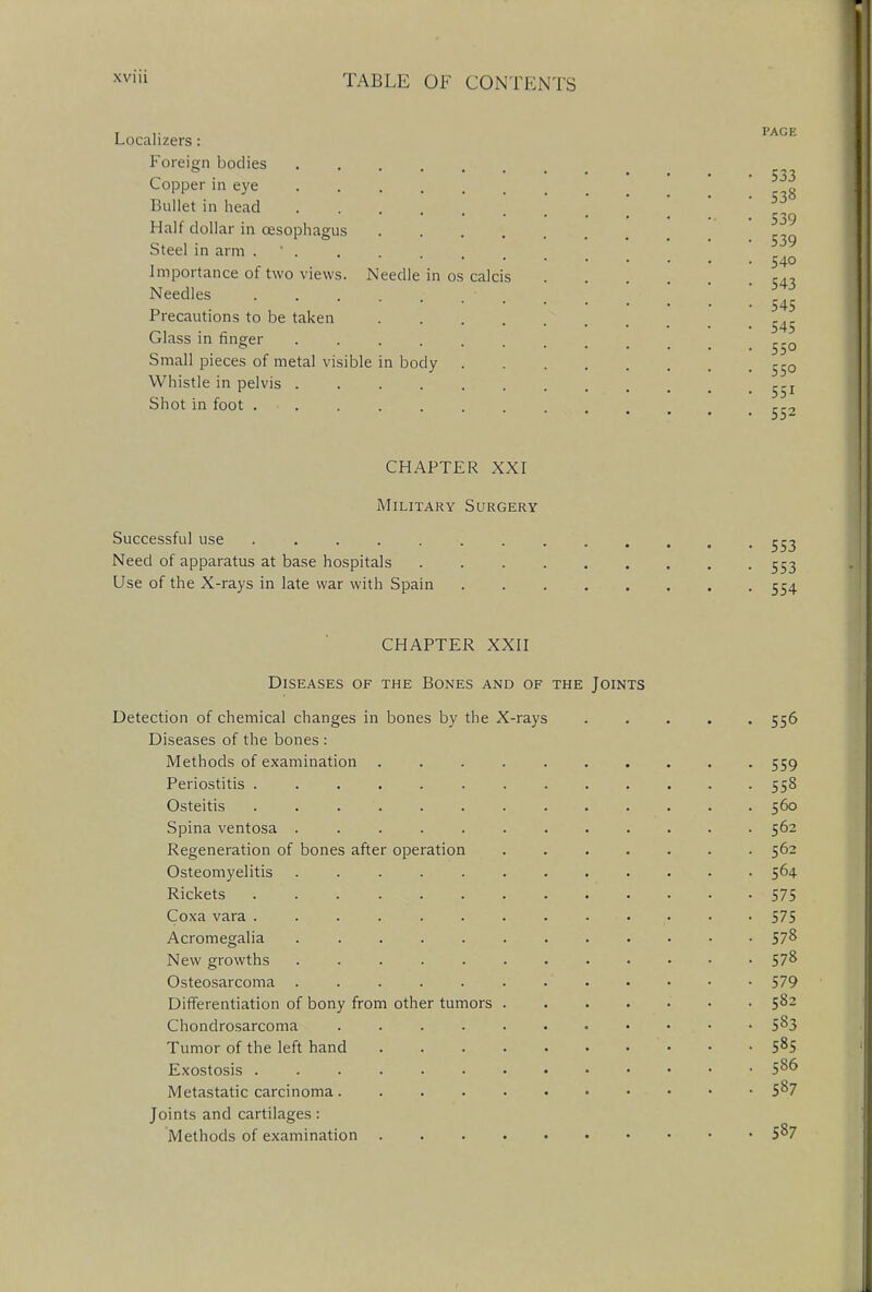 Localizers : Foreign bodies Copper in eye Jt Bullet in head ... . .. . 530 Half dollar in oesophagus Steel in arm .... 540 Importance of two views. Needle in os calcis 543 Needles .... 545 Precautions to be taken  Glass in finger ^0 Small pieces of metal visible in body ^r0 Whistle in pelvis gjj Shot in foot . • jc2 CHAPTER XXI Military Surgery Successful use ....... Need of apparatus at base hospitals Use of the X-rays in late war with Spain CHAPTER XXII Diseases of the Bones and of the Joints Detection of chemical changes in bones by the X-rays 556 Diseases of the bones : Methods of examination 559 Periostitis 558 Osteitis 560 Spina ventosa 562 Regeneration of bones after operation 562 Osteomyelitis . 564 Rickets 575 Coxa vara 575 Acromegalia 57& New growths 57^ Osteosarcoma ' 579 Differentiation of bony from other tumors 5&2 Chondrosarcoma 5^3 Tumor of the left hand ' • • • 58S Exostosis Metastatic carcinoma.... 587 Joints and cartilages: Methods of examination 5^7