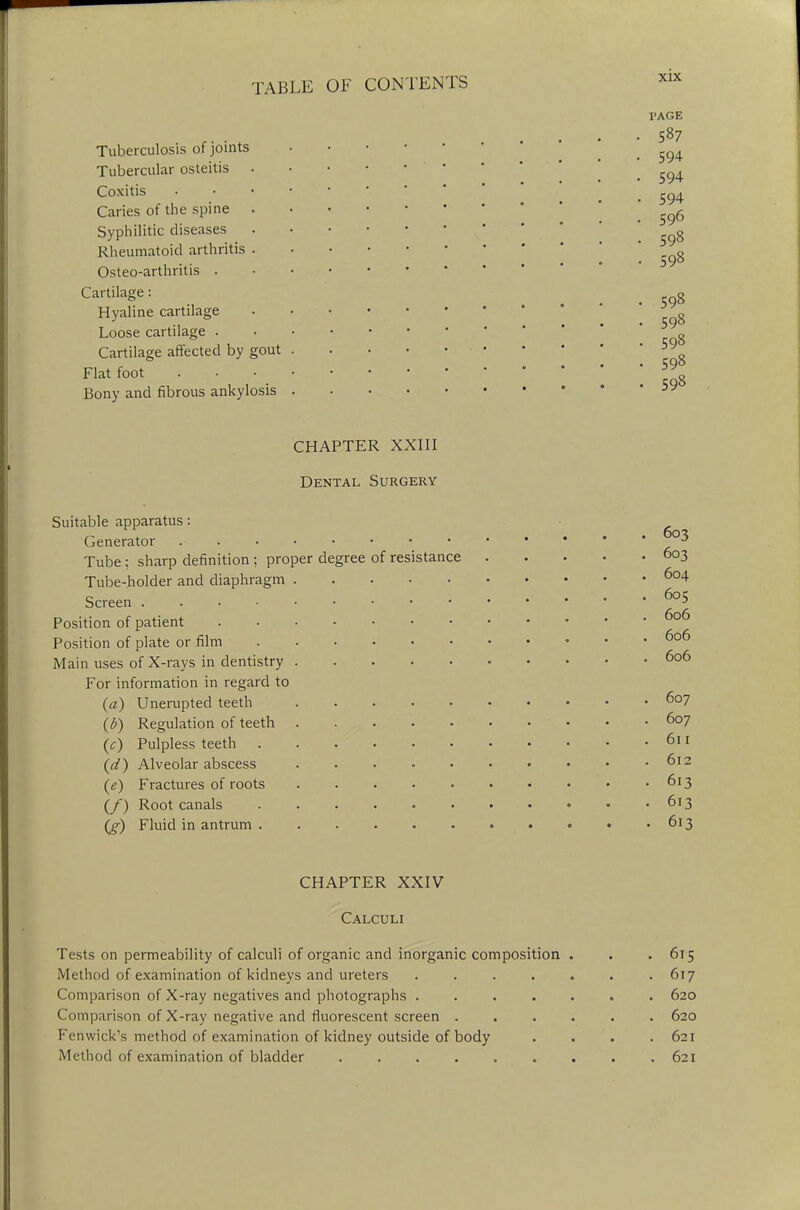 Tuberculosis of joints Tubercular osteitis Coxitis Caries of the spine Syphilitic diseases Rheumatoid arthritis Osteo-arthritis . Cartilage: Hyaline cartilage Loose cartilage . Cartilage affected by gout Flat foot Bony and fibrous ankylosis l'AGE 587 594 594 594 596 598 598 598 598 598 598 598 CHAPTER XXIII Dental Surgery Suitable apparatus: Generator - * Tube ; sharp definition ; proper degree of resistance 603 Tube-holder and diaphragm 6o4 Screen * Position of patient 606 Position of plate or film 606 Main uses of X-rays in dentistry 606 For information in regard to (a) Unerupted teeth 6o7 \b) Regulation of teeth . - . . . • • • • .607 (J) Pulpless teeth . . 611 (d) Alveolar abscess 612 (e) Fractures of roots 613 (/) Root canals 613 (g) Fluid in antrum • • • • .613 CHAPTER XXIV Calculi Tests on permeability of calculi of organic and inorganic composition Method of examination of kidneys and ureters Comparison of X-ray negatives and photographs . Comparison of X-ray negative and fluorescent screen . Fenwick's method of examination of kidney outside of body Method of examination of bladder 615 617 620 620 621 621