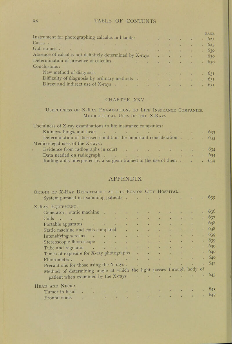 I nstrument for photographing calculus in bladder Cases ....... Gall stones . . . . . . ... Absence of calculus not definitely determined by X-rays Determination of presence of calculus .... Conclusions : New method of diagnosis ..... Difficulty of diagnosis by ordinary methods . Direct and indirect use of X-rays .... PAGE 621 623 630 630 630 631 631 631 CHAPTER XXV Usefulness of X-Ray Examinations to Life Insurance Companies. Medico-Legal Uses of the X-Rays Usefulness of X-ray examinations to life insurance companies: Kidneys, lungs, and heart 633 Determination of diseased condition the important consideration . . . 633 Medico-legal vises of the X-rays : Evidence from radiographs in court ........ 634 Data needed on radiograph 634 Radiographs interpreted by a surgeon trained in the use of them . . . 634 APPENDIX Origin of X-Ray Department at the Boston City Hospital. System pursued in examining patients X-Ray Equipment: Generator; static machine . Coils ....... Portable apparatus .... Static machine and coils compared Intensifying screens .... Stereoscopic fluoroscope Tube and regulator .... Times of exposure for X-ray photographs Fluorometer Precautions for those using the X-rays . Method of determining angle at which the light passes through body ot patient when examined by the X-rays Head and Neck: Tumor in head Frontal sinus 635 636 637 638 638 639 639 639 640 640 642 643 645 647