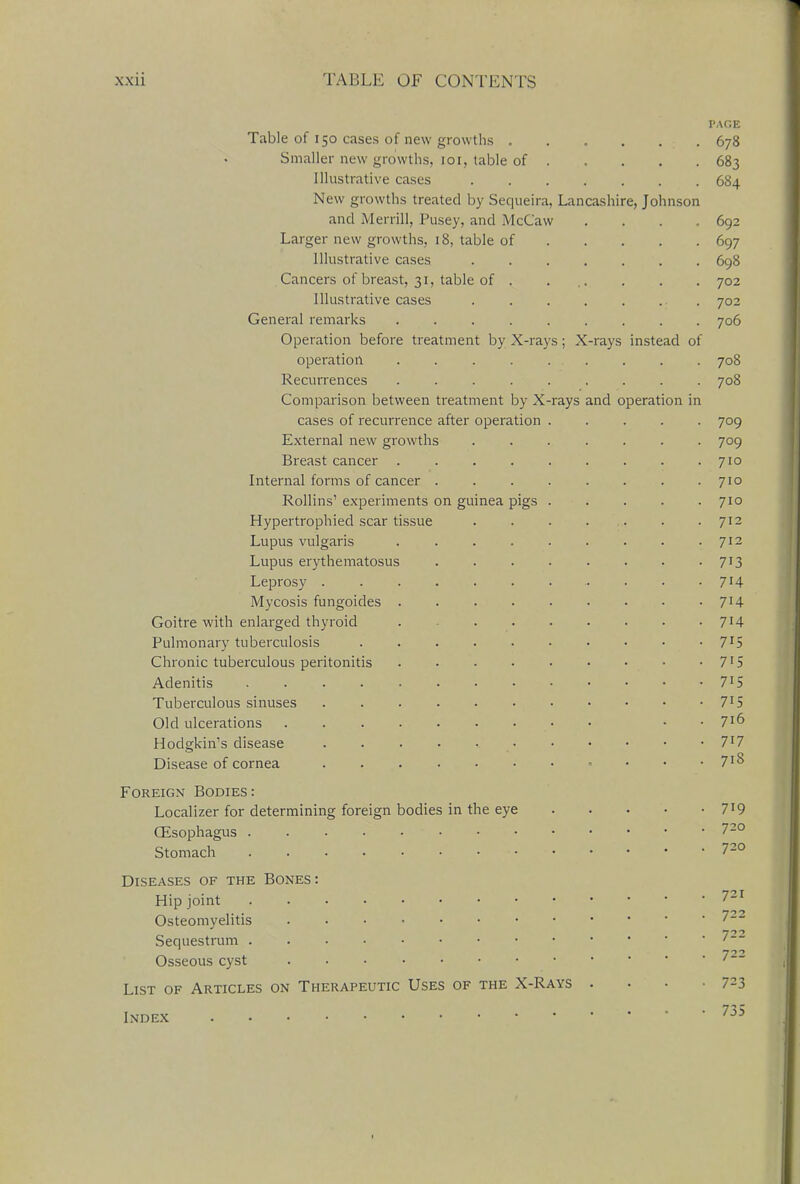 PAGE Table of 150 cases of new growths . . . . , : 678 Smaller new growths, 101, table of 683 Illustrative cases 684 New growths treated by Sequeira, Lancashire, Johnson and Merrill, Pusey, and McCaw .... 692 Larger new growths, 18, table of 697 Illustrative cases 698 Cancers of breast, 31, table of . ... . . . 702 Illustrative cases 702 General remarks 706 Operation before treatment by X-rays; X-rays instead of operation . 708 Recurrences ......... 708 Comparison between treatment by X-rays and operation in cases of recurrence after operation 709 External new growths ....... 709 Breast cancer 710 Internal forms of cancer ........ 710 Rollins1 experiments on guinea pigs ..... 710 Hypertrophied scar tissue . . . . . . .712 Lupus vulgaris 712 Lupus erythematosus 713 Leprosy . . • 7J4 Mycosis fungoides . 7H Goitre with enlarged thyroid . 7*4 Pulmonary tuberculosis 7I5 Chronic tuberculous peritonitis . • • • • • • • • 715 Adenitis 7lS Tuberculous sinuses 715 Old ulcerations • • • 7ID Hodgkin's disease . . . . 7l7 Disease of cornea . . 7J8 Foreign Bodies: Localizer for determining foreign bodies in the eye 7*9 Oesophagus ...... 720 Stomach 72° Diseases of the Bones : Hip joint 721 Osteomyelitis 722 Sequestrum  722 Osseous cyst . . • ' ' List of Articles on Therapeutic Uses of the X-Rays . • • • 723 Index • 7j5