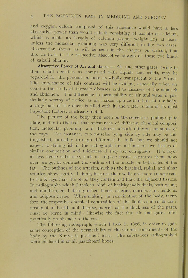 and oxygen, calculi composed of this substance would have a less absorptive power than would calculi consisting of oxalate of calcium, which is made up largely of calcium (atomic weight 40), at least,' unless the molecular grouping was very different in the two cases! Observation shows, as will be seen in the chapter on Calculi, that this contrast in the respective absorptive powers of these two kinds of calculi obtains. Absorptive Power of Air and Gases. — Air and other gases, owing to their small densities as compared with liquids and solids, may be regarded for the present purpose as wholly transparent to the X-rays. The importance of this contrast will be evident, especially when we come to the study of thoracic diseases, and to diseases of the stomach and abdomen. The difference in permeability of air and water is par- ticularly worthy of notice, as air makes up a certain bulk of the body, a large part of the chest is filled with it, and water is one of its most important factors, as already noted. The picture of the body, then, seen on the screen or photographic plate, is clue to the fact that substances of different chemical composi- tion, molecular grouping, and thickness absorb different amounts of the rays. For instance, two muscles lying side by side may be dis- tinguished, probably through difference in bulk, but we should not expect to distinguish in the radiograph the outlines of two tissues of similar composition and thickness, if they are contiguous. If a layer of less dense substance, such as adipose tissue, separates them, how- ever, we get by contrast the outline of the muscle on both sides of the fat. The outlines of the arteries, such as the brachial, radial, and ulnar arteries, show, partly, I think, because their walls are more transparent to the X-rays than the blood they contain and than the adjacent tissues. In radiographs which I took in 1896, of healthy individuals, both young and middle-aged, I distinguished bones, arteries, muscle, skin, tendons, and adipose tissue. When making an examination of the body, there- fore, the respective chemical composition of the liquids and solids com- posing it in health and disease, as well as the thickness of the parts, must be borne in mind ; likewise the fact that air and gases offer practically no obstacle to the rays. The following radiograph, which I took in 1S96, in order to gain some conception of the permeability of the various constituents of the body by the X-rays, is pertinent here. The substances radiographed were enclosed in small pasteboard boxes.