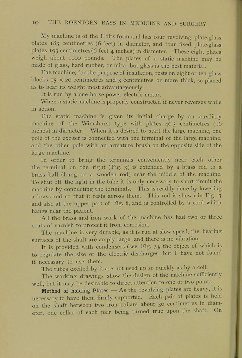 My machine is of the Holtz form and has four revolving plate-glass plates 183 centimetres (6 feet) in diameter, and four fixed plate-glass plates 193 centimetres (6 feet 4 inches) in diameter. These eight plates weigh about 1000 pounds. The plates of a static machine may be made of glass, hard rubber, or mica, but glass is the best material. The machine, for the purpose of insulation, rests on eight or ten glass blocks 15 x 20 centimetres and 3 centimetres or more thick, so placed as to bear its weight most advantageously. It is run by a one horse-power electric motor. When a static machine is properly constructed it never reverses while in action. The static machine is given its initial charge by an auxiliary machine of the Wimshurst type with plates 40.5 centimetres (16 inches) in diameter. When it is desired to start the large machine, one pole of the exciter is connected with one terminal of the large machine, and the other pole with an armature brush on the opposite side of the large machine. In order to bring the terminals conveniently near each other the terminal on the right (Fig. 3) is extended by a brass rod to a brass ball (hung on a wooden rod) near the middle of the machine. To shut off the light in the tube it is only necessary to short-circuit the machine by connecting the terminals. This is readily done by lowering a brass rod so that it rests across them. This rod is shown in Fig. 3 and also at the upper part of Fig. 8, and is controlled by a cord which hangs near the patient. All the brass and iron work of the machine has had two or three coats of varnish to protect it from corrosion. The machine is very durable, as it is run at slow speed, the bearing surfaces of the shaft are amply large, and there is no vibration. It is provided with condensers (see Fig. 3), the object of which is to regulate the size of the electric discharges, but I have not found it necessary to use them. The tubes excited by it are not used up so quickly as by a coil. The working drawings show the design of the machine sufficiently well, but it may be desirable to direct attention to one or two points. Method of holding Plates. — As the revolving plates are heavy, it is necessary to have them firmly supported. Each pair of plates is held on the shaft between two iron collars about 30 centimetres in diam- eter, one collar of each pair being turned true upon the shaft. On