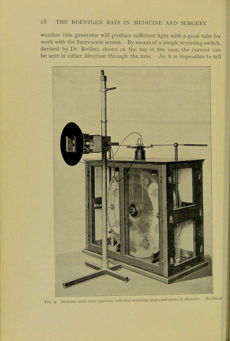 weather this generator will produce sufficient light with a good tube for work with the fluorescent screen. By means of a simple reversing switch, devised by Dr. Rollins, shown on the top of the case, the current can be sent in either direction through the tube. As it is impossible to tell FIG. 9. Medium-sized sialic machine, with four revolving plates one metre i