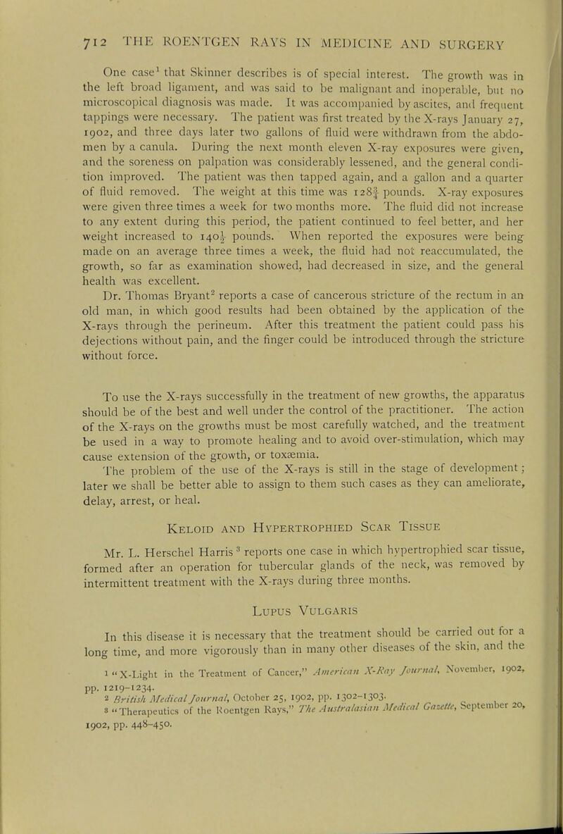 One case1 that Skinner describes is of special interest. The growth was in the left broad ligament, and was said to be malignant and inoperable, but no microscopical diagnosis was made. It was accompanied by ascites, and frequent tappings were necessary. The patient was first treated by the X-rays January 27, 1902, and three days later two gallons of fluid were withdrawn from the abdo- men by a canula. During the next month eleven X-ray exposures were given, and the soreness on palpation was considerably lessened, and the general condi- tion improved. The patient was then tapped again, and a gallon and a quarter of fluid removed. The weight at this time was 128^ pounds. X-ray exposures were given three times a week for two months more. The fluid did not increase to any extent during this period, the patient continued to feel better, and her weight increased to 140^- pounds. When reported the exposures were being made on an average three times a week, the fluid had not reaccumulated, the growth, so far as examination showed, had decreased in size, and the general health was excellent. Dr. Thomas Bryant2 reports a case of cancerous stricture of the rectum in an old man, in which good results had been obtained by the application of the X-rays through the perineum. After this treatment the patient could pass his dejections without pain, and the finger could be introduced through the stricture without force. To use the X-rays successfully in the treatment of new growths, the apparatus should be of the best and well under the control of the practitioner. The action of the X-rays on the growths must be most carefully watched, and the treatment be used in a way to promote healing and to avoid over-stimulation, which may cause extension of the growth, or toxaemia. The problem of the use of the X-rays is still in the stage of development; later we shall be better able to assign to them such cases as they can ameliorate, delay, arrest, or heal. Keloid and Hypertrophied Scar Tissue Mr. L. Herschel Harris 3 reports one case in which hypertrophied scar tissue, formed after an operation for tubercular glands of the neck, was removed by intermittent treatment with the X-rays during three months. Lupus Vulgaris In this disease it is necessary that the treatment should be carried out for a long time, and more vigorously than in many other diseases of the skin, and the iX-Light in the Treatment of Cancer, American X-Ray Journal, November, 1902, pp. 1219-1234. 2 British Medical Journal, October 25, 1902, pp. 1302-1303. 3 Therapeutics of the Roentgen Rays, The Australasian Medical Gazelle, September 20, 1902, pp. 448-450.