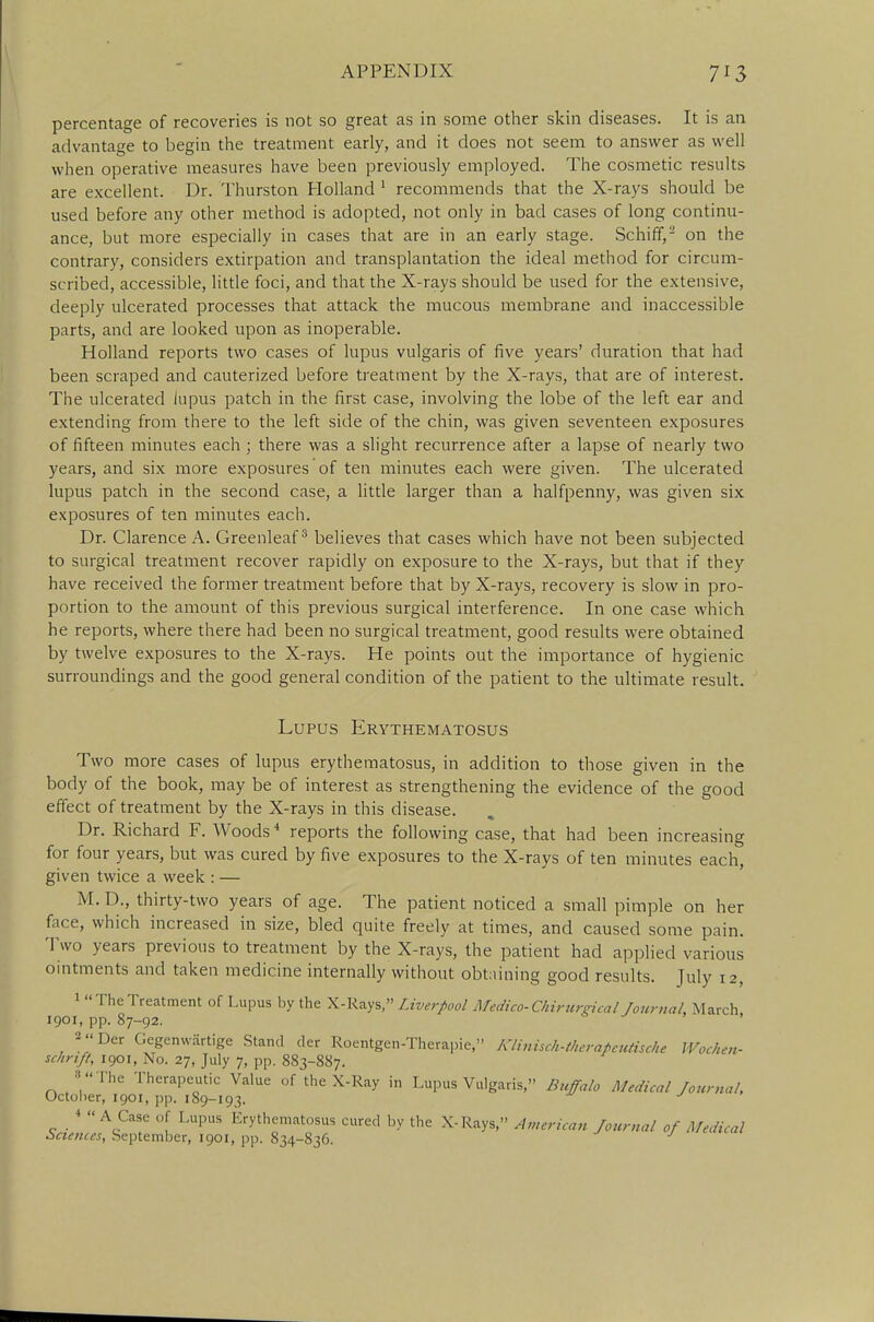 percentage of recoveries is not so great as in some other skin diseases. It is an advantage to begin the treatment early, and it does not seem to answer as well when operative measures have been previously employed. The cosmetic results are excellent. Dr. Thurston Holland 1 recommends that the X-rays should be used before any other method is adopted, not only in bad cases of long continu- ance, but more especially in cases that are in an early stage. Schiff,2 on the contrary, considers extirpation and transplantation the ideal method for circum- scribed, accessible, little foci, and that the X-rays should be used for the extensive, deeply ulcerated processes that attack the mucous membrane and inaccessible parts, and are looked upon as inoperable. Holland reports two cases of lupus vulgaris of five years' duration that had been scraped and cauterized before treatment by the X-rays, that are of interest. The ulcerated lupus patch in the first case, involving the lobe of the left ear and extending from there to the left side of the chin, was given seventeen exposures of fifteen minutes each; there was a slight recurrence after a lapse of nearly two years, and six more exposures of ten minutes each were given. The ulcerated lupus patch in the second case, a little larger than a halfpenny, was given six exposures of ten minutes each. Dr. Clarence A. Greenleaf3 believes that cases which have not been subjected to surgical treatment recover rapidly on exposure to the X-rays, but that if they have received the former treatment before that by X-rays, recovery is slow in pro- portion to the amount of this previous surgical interference. In one case which he reports, where there had been no surgical treatment, good results were obtained by twelve exposures to the X-rays. He points out the importance of hygienic surroundings and the good general condition of the patient to the ultimate result. Lupus Erythematosus Two more cases of lupus erythematosus, in addition to those given in the body of the book, may be of interest as strengthening the evidence of the good effect of treatment by the X-rays in this disease. Dr. Richard F. Woods4 reports the following case, that had been increasing for four years, but was cured by five exposures to the X-rays of ten minutes each, given twice a week : — M. D., thirty-two years of age. The patient noticed a small pimple on her face, which increased in size, bled quite freely at times, and caused some pain. Two years previous to treatment by the X-rays, the patient had applied various ointments and taken medicine internally without obtaining good results. July 12, 1 TheTreatment of Lupus by the X-Rays, Liverpool Medico-Chirurgical Journal, March 1901, pp. 87-92. 2Der Gegenwartige Stand der Roentgen-Therapie, Klinisch-titer a* cutis cht Wochen- schrtft, 1901, No. 27, July 7, pp. 883-887. 8 The Therapeutic Value of the X-Ray in Lupus Vulgaris, Buffalo Medical Journal, October, 1901, pp. 189-193. J * A Case of Lupus Erythematosus cured by the X-Rays, American Journal of Medical