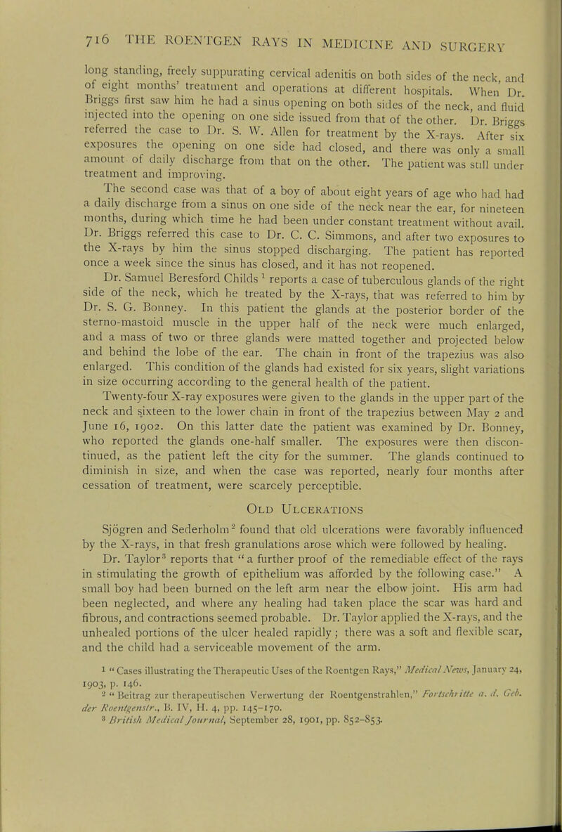 long standing, freely suppurating cervical adenitis on both sides of the neck and of eight months' treatment and operations at different hospitals. When Dr Bnggs first saw him he had a sinus opening on both sides of the neck and fluid injected into the opening on one side issued from that of the other Dr Briggs referred the case to Dr. S. VV. Allen for treatment by the X-rays. After six exposures the opening on one side had closed, and there was only a small amount of daily discharge from that on the other. The patient was still under treatment and improving. The second case was that of a boy of about eight years of age who had had a daily discharge from a sinus on one side of the neck near the ear, for nineteen months, during which time he had been under constant treatment without avail. Dr. Briggs referred this case to Dr. C. C. Simmons, and after two exposures to the X-rays by him the sinus stopped discharging. The patient has reported once a week since the sinus has closed, and it has not reopened. Dr. Samuel Beresford Childs 1 reports a case of tuberculous glands of the right side of the neck, which he treated by the X-rays, that was referred to him by Dr. S. G. Bonney. In this patient the glands at the posterior border of the sterno-mastoid muscle in the upper half of the neck were much enlarged, and a mass of two or three glands were matted together and projected below and behind the lobe of the ear. The chain in front of the trapezius was also enlarged. This condition of the glands had existed for six years, slight variations in size occurring according to the general health of the patient. Twenty-four X-ray exposures were given to the glands in the upper part of the neck and sixteen to the lower chain in front of the trapezius between May 2 and June 16, 1902. On this latter date the patient was examined by Dr. Bonney, who reported the glands one-half smaller. The exposures were then discon- tinued, as the patient left the city for the summer. The glands continued to diminish in size, and when the case was reported, nearly four months after cessation of treatment, were scarcely perceptible. Old Ulcerations Sjogren and Sederholm2 found that eld ulcerations were favorably influenced by the X-rays, in that fresh granulations arose which were followed by healing. Dr. Taylor3 reports that a further proof of the remediable effect of the rays in stimulating the growth of epithelium was afforded by the following case. A small boy had been burned on the left arm near the elbow joint. His arm had been neglected, and where any healing had taken place the scar was hard and fibrous, and contractions seemed probable. Dr. Taylor applied the X-rays, and the unhealed portions of the ulcer healed rapidly; there was a soft and flexible scar, and the child had a serviceable movement of the arm. 1  Cases illustrating the Therapeutic Uses of the Roentgen Rays, Medical Arnvs, January 24. 1903, p. 146. 2  Beitrag zur therapeutischen Verwertung der Roentgenstrahlen, Fortschritte a. d, Geo. der Roentgens!)-., B. IV, H. 4, pp. 145-170. 8 British Medical Journal, September 28, 1901, pp. S52-S53.