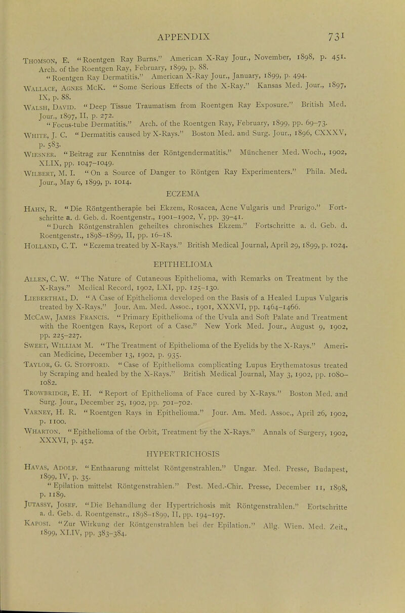 Thomson, E. Roentgen Ray Burns. American X-Ray Jour., November, 1898, p. 451. Arch, of the Roentgen Ray, February, 1S99, p. 88. Roentgen Ray Dermatitis. American X-Ray Jour., January, 1899, p. 494. WALLACE, AGNES McK. Some Serious Effects of the X-Ray. Kansas Med. Jour., 1897, IX, p. 88. Walsh, David.  Deep Tissue Traumatism from Roentgen Ray Exposure. British Med. Jour., 1897, II, p. 272.  Focus-tube Dermatitis. Arch, of the Roentgen Ray, February, 1899, pp. 69-73. White, J. C.  Dermatitis caused by X-Rays. Boston Med. and Surg. Jour., 1896, CXXXV, p. 583- WlESNER. Beitrag zur Kenntniss der Rontgendermatitis. Miinchener Med. Woch., 1902, XLIX, pp. 1047-1049. Wilbert, M. I. On a Source of Danger to Rontgen Ray Experimenters. Phila. Med. Jour., May 6, 1899, p. 1014. ECZEMA Hahn, R. Die Rontgentherapie bei Ekzem, Rosacea, Acne Vulgaris und Prurigo. Fort- schritte a. d. Geb. d. Roentgenstr., 1901-1902, V, pp. 39-41. Durch Rontgenstrahlen geheiltes chronisches Ekzem. Fortschritte a. d. Geb. d. Roentgenstr., 189S-1899, II, pp. 16-18. Holland, C. T.  Eczema treated by X-Rays. British Medical Journal, April 29,1S99, p. 1024. EPITHELIOMA Allen, C. W.  The Nature of Cutaneous Epithelioma, with Remarks on Treatment by the X-Rays. Medical Record, 1902, LXI, pp. 125-130. Lieberthal, D. A Case of Epithelioma developed on the Basis of a Healed Lupus Vulgaris treated by X-Rays. Jour. Am. Med. Assoc., 1901, XXXVI, pp. 1464-1466. McCaw, James Francis. Primary Epithelioma of the Uvula and Soft Palate and Treatment with the Roentgen Rays, Report of a Case. New York Med. Jour., August 9, 1902, pp. 225-227. Sweet, William M. The Treatment of Epithelioma of the Eyelids by the X-Rays. Ameri- can Medicine, December 13, 1902, p. 935. Taylor, G. G. Stopford. Case of Epithelioma complicating Lupus Erythematosus treated by Scraping and healed by the X-Rays. British Medical Journal, May 3, 1902, pp. 1080- 1082. Trowbridge, E. PI.  Report of Epithelioma of Face cured by X-Rays. Boston Med. and Surg. Jour., December 25, 1902, pp. 701-702. Vakxf.y, H. R. Roentgen Rays in Epithelioma. Jour. Am. Med. Assoc., April 26, 1902, p. 1100. Wharton. Epithelioma of the Orbit, Treatment by the X-Rays. Annals of Surgerv, 1902, XXXVI, p. 452. HYPERTRICHOSIS Havas, Adolf.  Enthaarung mittelst Rontgenstrahlen. Ungar. Med. Presse, Budapest, 1899, IV, p. 35. Epilation mittelst Rontgenstrahlen. Pest. Med.-Chir. Presse, December 11, 1S98, p. 1189. Jutassy, Josef, Die Behandlung der Hypertrichosis mil R6ntgenstrahlen. Fortschritte a. d. Geb. d. Roentgenstr., 1898-1899, 11. pp. KH-197. Kaposi. Zur Wirkung der Rontgenstrahlen bei der Epilation. Alio- \\'ien Med Zeit 1899, XLIV, pp. 383-384-