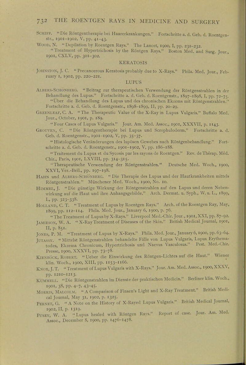 Schiff. Die Rontgentherapiebei Haarerkrankungen. Fortschritte a. d. Geb. d. Roentgen- str., 1901-1902, V, pp. 41-43. WOOD, N. Depilation by Roentgen Rays. The Lancet, 1900, I, pp. 231-232. Treatment of Hypertrichosis by the Rontgen Rays. Boston Med. and Surg. Jour., 1901, CXLV, pp. 301-302. KERATOSIS Johnston, J. C.  Precancerous Keratosis probably due to X-Rays. Phila. Med. Jour., Feb- ruary 1, 1902, pp. 220-221. LUPUS AxBERS-ScHONBERG.  Beitrag zur therapeutischen Verwendung der Rontgenstrahlen in der Behandlung des Lupus. Fortschritte a. d. Geb. d. Roentgenstr., 1897-1898, I, pp. 72-75. Uber die Behandlung des Lupus und des chronischen Ekzems mit Rontgenstrahlen. ' Fortschritte a. d. Geb. d. Roentgenstr., 1898-1899, II, pp. 20-29. Green leaf, C. A. The Therapeutic Value of the X-Ray in Lupus Vulgaris. Buffalo Med. Jour., October, 1901, p. 189. Four Cases of Lupus Vulgaris. Jour. Am. Med. Assoc., 1901, XXXVII, p. 1143. Grouven, C.  Die Rontgentherapie bei Lupus und Scrophuloderm. Fortschritte a. d. Geb. d. Roentgenstr., 1901-1902, V, pp. 35-37.  Histologische Veriinderungen des luposen Gewebes nach Rontgenbehandlung. Fort- schritte a. d. Geb. d. Roentgenstr., 1901-1902, V, pp. 186-188. Traitement du Lupus et du Sycosis par les rayons de Roentgen. Rev. deTherap. Med. Chir., Paris, 1901, LXVIII, pp. 314-315. Therapeutische Verwendung der Rontgenstrahlen. Deutsche Med. Woch., 1900, XXVI, Ver.-Beil., pp. 197-198. Hahn und Albers-Schonberg.  Die Therapie des Lupus und der Hautkrankheiten mittels Rontgenstrahlen. Miinchener Med. Woch., 1900, No. 10. Himmel, J.  Die giinstige Wirkung der Rontgenstrahlen auf den Lupus und deren Neben- wirkung auf die Haut und ihre Anhangsgebilde. Arch. Dermat. u. Syph., W. u. L., 1S99, L, pp. 323-338. Holland, C. T.  Treatment of Lupus by Roentgen Rays. Arch, of the Roentgen Ray, May. 1899, pp. 112-114. Phila. Med. Jour., January 6, 1900, p. 76.  The Treatment of Lupus by X-Rays. Liverpool Med.-Chir. Jour., i90i,XXI, pp. S7-92. Jamieson, W. A.  X-Ray Treatment of Diseases of the Skin. British Medical Journal, 1901, II, p. 851. Tones, P. M. Treatment of Lupus by X-Rays. Phila. Med. Jour., January 6,1900, pp. 63-64. Jutassy.  Mittelst Rontgenstrahlen behandelte Falle von Lupus Vulgaris, Lupus Erythema- todes, Ekzema Chronicum, Hypertrichosis und Naevus Vasculosus. Pest. Med.-Chir. Presse, 1900, XXXVI, pp. 73-78. K1 EN BOCK, Robert.  Ueber die Einwirkung des Rontgen-Lichtes auf die Haut. Wiener klin. Woch., 1900, XIII, pp. 1153-1166. Knox, J. T.  Treatment of Lupus Vulgaris with X-Rays. Jour. Am. Med. Assoc., 1900, XXXV, pp. 1210-1213. Kummell.  Die Rontgenstrahlen im Dienste der praktischen Medicin. Berliner klin. Woch., 1901, 38, pp. 4-7. 43-45- _ .. , Ar .. Morris, Malcolm.  A Comparison of Finsen's Light and X-Ray Treatment.' British Medi- cal Journal, May 31, 1902, p. 1325. Fernet, G.  A Note on the History of X-Rayed Lupus Vulgaris. British Medical Journal, 1902, II, p. 1319- j . PUSEY, W. A.  Lupus healed with Rontgen Rays. Report of case. Jour. Am. Mea. Assoc., December S, 1900, pp. 1476-1478.