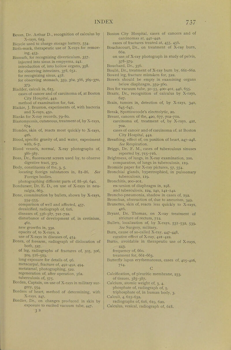 Bevan, Dr. Arthur D., recognition of calculus by X-rays, 623. Bicycle used to charge storage battery, 554. Birth-mark, therapeutic use of X-rays for remov- ing. 453- Bismuth, for recognizing diverticulum, 357. injected into sinus in empyema, 241. introduction of, into hollow organs, 338. for observing intestines, 378, 651. for recognizing sinus, 458. for observing stomach, 359, 362, 366, 369-370, 373- Bladder, calculi in, 615. cases of cancer and of carcinoma of, at Boston City Hospital, 442. method of examination for, 621. Blaikie, J. Brunton, experiments of, with bacteria and X-rays, 450. Blanks for X-ray records, 79-80. Blastomycosis, cutaneous, treatment of, by X-rays, 674. Blondes, skin of, reacts most quickly to X-rays, 416. Blood, specific gravity of, and water, experiment with, 6-7. Blood vessels, normal, X-ray photographs of, 386-387. Boas, Dr., fluorescent screen used by, to observe digestive tract, 373. Body, constituents of the, 3, 5. locating foreign substances in, 81-86. See Foreign bodies, photographing different parts of, 88-96, 640. Bondurant, Dr. E. D., on use of X-rays in neu- ralgia, 663. Bone, comminution by bullets, shown by X-rays, 554-555- comparison of well and affected, 437. decalcified, radiograph of, 616. diseases of, 556-587, 721-722. disturbance of development of, in cretinism, 461. new growths in, 332. opacity of, to X-rays, 2. use of X-rays in diseases of, 454. Bones, of forearm, radiograph of dislocation of both, 527. of leg, radiographs of fractures of, 505, 506, 509, 516-519. long exposure for details of, 96. metacarpal, fracture of, 491-492, 494. metatarsal, photographing, 522. regeneration of, after operation, 562. tuberculosis of, 575. Borden, Captain, on use of X-rays in military sur- gery, 554- Borders of heart, method of determining, with X-rays, 247. Bordier, Dr., on changes produced in skin by exposure to excited vacuum tube, 447. 3 B Boston City Hospital, cases of cancers and of carcinomas at, 441-442. cases of fractures treated at, 455, 456. Bouchacourt, Dr., on treatment of X-ray burn, 662. on use of X-ray photograph in study of pelvis, 378-379- Bouchard, Dr., 356. Boulle, Dr., treatment of X-ray burn by, 661-662. Bowed leg, fracture mistaken for, 522. Bowels should be empty in examining organs below diaphragm, 359-360. Box for vacuum tube, 50-55, 400-401, 446, 655. Braatz, Dr., recognition of calculus by X-rays, 627. Brain, tumors in, detection of, by X-rays, 340, 645-647. Break, Spottiswoode's electrolytic, 20. Breast, cancers of the, 420, 677, 702-710. carcinoma of, treatment of, by X-rays, 421, 702. cases of cancer and of carcinoma of, at Boston City Hospital, 442. Breathing, effect of, on position of heart, 247-248. See Respiration. Briggs, Dr. F. M., cases of tuberculous sinuses reported by, 715-716. Brightness, of lungs, in X-ray examination, 100. comparative, of lungs in tuberculosis, 119. Bromide paper for X-ray pictures, 57, 554. Bronchial glands, hypertrophied, in pulmonary tuberculosis, 119. Bronchitis, 200-201. excursion of diaphragm in, 198. and tuberculosis, 124, 140, 141-142. Broncho-pneumonia, shadow in cases of, 192. Bronchus, obstruction of, due to aneurism, 349. Brunettes, skin of, reacts less quickly to X-rays, 416. Bryant, Dr. Thomas, on X-ray treatment of stricture of rectum, 712. Bullets, localization of, by X-rays, 531-532, 539. See Surgery, military. Burn, cause of so-called X-ray, 447-448. curative effect of X-ray, 421-422. Burns, avoidable in therapeutic use of X-rays, 443- frequency of, 660. treatment for, 661-663. Butterfly lupus erythematosus, cases of, 405-406, 714. C Calcification, of pleuritic membrane, 233. of tissues, 385-387. Calcium, atomic weight of, 3, 4. phosphate of, radiograph of, 5. triphosphate of, in human body, 3. Calculi, 4, 615-632. radiographs of, 616, 619, 620. Calculus, vesical, radiograph of, 618.