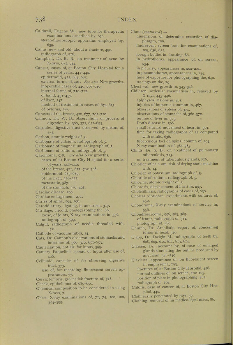 Caldwell, Eugene W., new tube for therapeutic examinations described by, 676. stereo-fluoroscopic apparatus employed by, 639- Callus, new and old, about a fracture, 490. radiograph of, 516. Campbell, Dr. R. R., on treatment of acne by X-rays, 671, 714. Cancer, cases of, at Boston City Hospital for a series of years, 441-442. epidermoid, 423, 684, 685. external forms of, 421. See also New growths. inoperable cases of, 440, 708-710. internal forms of, 710-712. of hand, 431-437. of liver, 347. method of treatment in cases of, 674-675. of pylorus, 377. Cancers of the breast, 420, 677, 702-710. Cannon, Dr. W. B., observations of process of digestion by, 360, 372, 651-653. Capsules, digestive tract observed by means of, 373- Carbon, atomic weight of, 3. Carbonate of calcium, radiograph of, 5. Carbonate of magnesium, radiograph of, 5. Carbonate of sodium, radiograph of, 5. Carcinoma, 578. See also New growths. cases of, at Boston City Hospital for a series of years, 441-442. of the breast, 421, 677, 702-708. epidermoid, 685-689. of the liver, 376-377. metastatic, 587. of the stomach, 376, 421. Cardiac disease, 299. Cardiac enlargement, 271. Caries of spine, 594, 596. Carotid artery, ligating, in aneurism, 317. Cartilage, cricoid, photographing the, 89. loose, of joints, X-ray examinations in, 556. radiograph of, 599. Catgut, radiograph of needle threaded with, 472. Cathode of vacuum tubes, 34. Cats, Dr. Cannon's observations of stomachs and intestines of, 360, 372, 651-653. Cauterization, hot air, for lupus, 395. Cautery, Paquelin's, spread of lupus after use of, 406. Celluloid, capsules of, for observing digestive tract, 373. use of, for recording fluorescent screen ap- pearances, 77. Cervix femoris, greenstick fracture of, 578. Cheek, epithelioma of, 689-690. Chemical composition to be considered in using X-rays, 7. Chest, X-ray examinations of, 71, 74, 100, 102, 354-355- Chest {continued) — dimensions of, determine excursion of dia- phragm, 108. fluorescent screen best for examinations of, 109, 638, 651. foreign bodies in, locating, 86. in hydrothorax, appearance of, on screen, 234- in pleurisy, appearances in, 202-204. in pneumothorax, appearances in, 234. time of exposure for photographing the, 640. tracings on the, 79. Chest wall, new growth in, 345-346. Children, articular rheumatism in, relieved by X-rays, 445-446. epiphyseal lesions in, 461. injuries of humerus common in, 467. observations of spleen of, 374. observations of stomachs of, 360-372. outline of liver in, 373. Pott's disease in, 596. small leftward movement of heart in, 301. time for taking radiographs of, as compared with adults, 636. tuberculous foci on spinal column of, 594. X-ray examination of, 384-385. Childs, Dr. S. B., on treatment of pulmonary tuberculosis, 715. on treatment of tuberculous glands, 716. Chloride of calcium, risk of drying static machine with, 14. Chloride of potassium, radiograph of, 5. Chloride of sodium, radiograph of, 5. Chlorine, atomic weight of, 3. Chlorosis, displacement of heart in, 297. Cholelithiasis, radiographs of cases of, 630. Cholera vibriones, experiments with cultures of, 45°- Chondroma, X-ray examinations of service in, 556. Chondrosarcoma, 556, 583, 585. of femur, radiograph of, 581. photograph of, 580. Church, Dr. Archibald, report of, concerning tumor in head, 340. Clapp, Dr. Dwight M., radiographs of teeth by, 608, 609, 610, 611, 613, 614. Classen, Dr., account by, of case of enlarged glands simulating the outline produced by aneurism, 348-349. Clavicles, appearance of, on fluorescent screen in emphysema, 193. fractures of, at Boston City Hospital, 456. normal outlines of, on screen, 102-103. position of plate in photographing, 482. radiograph of, 104. Clitoris, case of cancer of, at Boston City Hos- pital, 442. Cloth easily penetrated by rays, 59. Clothing, removal of, in medico-legal cases, 86.