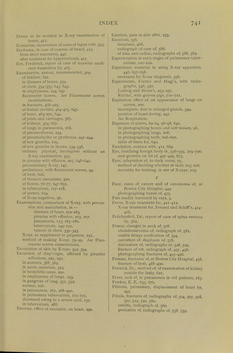 Errors to be avoided in X-ray examination of bones, 471. Erysipelas, observation of cases of lupus with, 393. Erythema, in case of eczema of beard, 415. from short exposures, 447. after treatment for hypertrichosis, 417. Eve, Frederick, report of case of myositis ossifi- cans traumatica by, 465. Examination, annual, recommended, 309. of bladder, 621. in diseases of bones, 559. of chest, 354-355. °43. °45- in emphysema, 194, 647. fluorescent screen. See Fluorescent screen examinations, in fractures, 468-525. of frontal cavities, 464-465, 647. of heart, 263-270, 649. of joints and cartilages, 587. of kidneys, 374, 617. of lungs in pneumonia, 168. of pneumothorax, 234. of pneumohydro or pyothorax, 241-244. of new growths, 109. of new growths in thorax, 334-338. ordinary physical, incomplete without an X-ray examination, 355. in pleurisy with effusion, 205, 648-649. precautionary X-ray, 147. preliminary, with fluorescent screen, 99. of teeth, 606. of thoracic aneurisms, 310. of thorax, 76-77, 647-651. in tuberculosis, 117-118. of ureters, 619. of X-ray negatives, 96. Examinations, comparison of X-ray, with percus- sion and auscultation, in — diseases of heart, 272-283. pleurisy with effusion, 213, 217. pneumonia, 173, 183-186. tuberculosis, 149-151. tumors in chest, 339-343. X-ray, as supplement to palpation, 191. method of making X-ray, 59-99. See Fluo- rescent screen examinations. Excoriation of skin by X-rays, 392, 394. Excursion of diaphragm, affected by pleuritic adhesions, 229, 230. in anremia, 388, 389. in aortic aneurism, 319. in bronchitic cases, 200. in emphysema of lungs, 193. in gangrene of lung, 351, 352. normal, 106. in pneumonia, 167, 288-290. in pulmonary tuberculosis, 111-115. shortened owing to a severe cold, 137. in tuberculosis, 288. Exercise, effect of excessive, on heart, 390. Exertion, pain in side after, 233. Exostosis, 556. luxurians, 466. radiograph of case of, 586. of ulna and radius, radiographs of, 588, 589. Expectoration in early stages of pulmonary tuber- culosis, 121-122. Experience essential in using X-ray apparatus, 446, 657-658. necessary for X-ray diagnosis, 356. Experiments, Forster and Hugi's, with radio- graphs, 546, 550. Ludwig and Hesse's, 253-257. Rollins', with guinea pigs, 710-711. Expiration, effect of, on appearance of lungs on screen, 100. incomplete, due to enlarged glands, 349. position of heart during, 247. See Respiration. Exposure of plates, 62-64, 96-98, 640. in photographing bones and soft tissues, 96. in photographing lungs, 108. in photographing teeth, 606-607. table of times for, 640. Exudation, eczema with, 411, 669. Eye, localizing foreign body in, 536-539, 719-720. new growths on lid of, 427-429, 675. Eyes, adaptation of, to dark room, 75. method of deciding whether at fault, 103-106. necessity for training, in use of X-rays, 103. F Face, cases of cancer and of carcinoma of, at Boston City Hospital, 442. photographing bones of, 475. Fats readily traversed by rays, 3. Favus, X-ray treatment for, 411-412. X-ray treatment for, Freund and Schiff's, 414- 416. Feilchenfeld, Dr., report of case of spina ventosa by, 562. Femur, changes in neck of, 578. chondrosarcoma of, radiograph of, 581. coxitis delays ossification of, 594. curvature of, diaphysis of, 578. dislocation of, radiographs of, 528, 529. fracture of left, radiograph of, 497, 498. photographing fractures of, 495-496. Femurs, fractures of, at Boston City Hospital, 456. fracture of both, 488-490. Fenwick, Dr., method of, of examination of kidney outside the body, 621. Fever, lack of, in pneumonia in old patients, 185. Fewkes, E. E., 635, 676. Fibrosis, pulmonary, displacement of heart by, 291. Fibula, fractures of, radiographs of, 504, 507, 508, 511, 512, 520, 560. osteitis, radiograph of, 560. periostitis of, radiographs of, 558, 559.