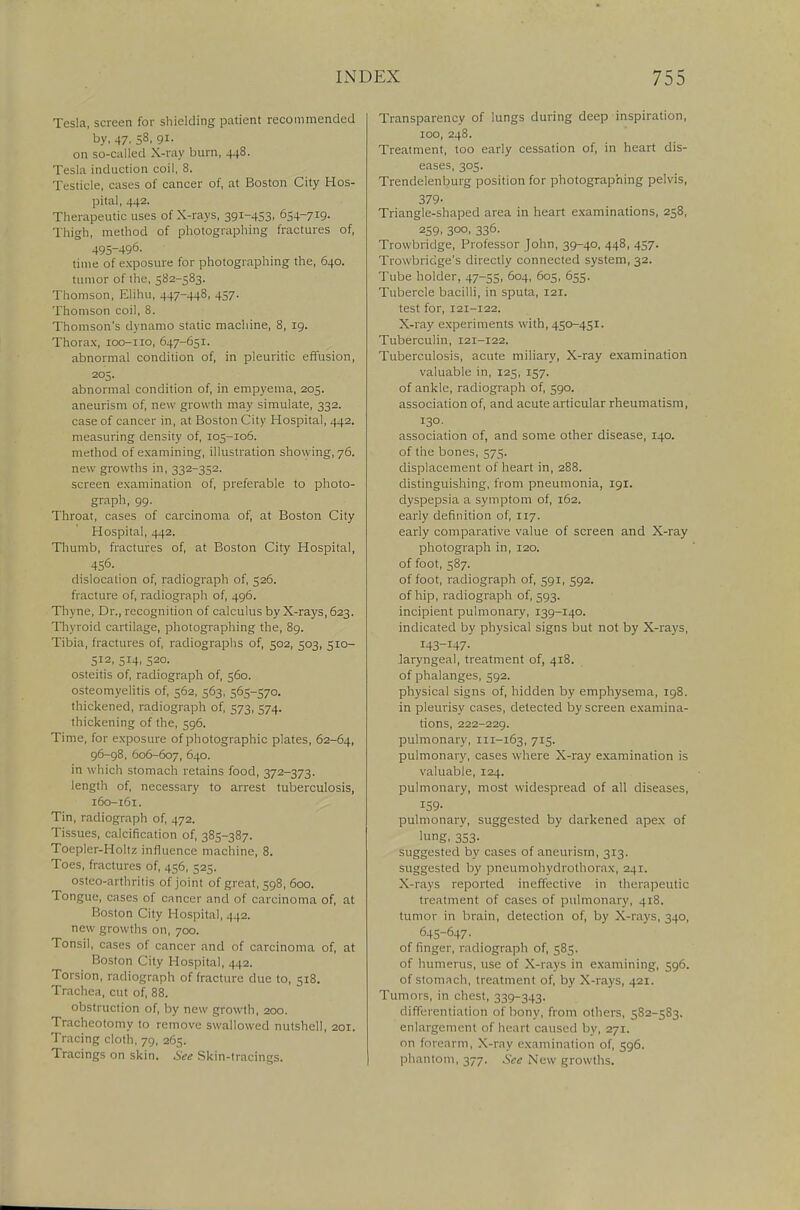 Tesla, screen for shielding patient recommended by, 47. S8. 9i- on so-called X-ray burn, 448. Tesla induction coil, 8. Testicle, cases of cancer of, at Boston City Hos- pital, 442. Therapeutic uses of X-rays, 391-453, 654-719. Thigh, method of photographing fractures of, 495-496. time of exposure for photographing the, 640. tumor of the, 582-583. Thomson, Elihu, 447-448, 457. Thomson coil, 8. Thomson's dynamo static machine, 8, 19. Thorax, 100-110, 647-651. abnormal condition of, in pleuritic effusion, 205. abnormal condition of, in empyema, 205. aneurism of, new growth may simulate, 332. case of cancer in, at Boston City Hospital, 442. measuring density of, 105-106. method of examining, illustration showing, 76. new growths in, 332-352. screen examination of, preferable to photo- graph, 99. Throat, cases of carcinoma of, at Boston City Hospital, 442. Thumb, fractures of, at Boston City Hospital, 456. dislocation of, radiograph of, 526. fracture of, radiograph of, 496. Thvne, Dr., recognition of calculus by X-rays, 623. Thyroid cartilage, photographing the, 89. Tibia, fractures of, radiographs of, 502, 503, 510- 512, 514, 520. osteitis of, radiograph of, 560. osteomyelitis of, 562, 563, 565-570. thickened, radiograph of, 573, 574. thickening of the, 596. Time, for exposure of photographic plates, 62-64, 96-98, 606-607, 640. in which stomach retains food, 372-373. length of, necessary to arrest tuberculosis, i6o-i6r. Tin, radiograph of, 472. Tissues, calcification of, 385-387. Toepler-Holtz influence machine, 8. Toes, fractures of, 456, 525. ostco-arthritis of joint of great, 598, 600. Tongue, cases of cancer and of carcinoma of, at Boston City I [ospital, 442. new growths on, 700. Tonsil, cases of cancer and of carcinoma of, at Boston City Hospital, 442. Torsion, radiograph of fracture due to, 518. Trachea, cut of, 88. obstruction of, by new growth, 200. Tracheotomy to remove swallowed nutshell, 201. Tracing cloth, 79, 265. Tracings on skin. See Skin-tracings. Transparency of lungs during deep inspiration, 100, 248. Treatment, too early cessation of, in heart dis- eases, 305. Trendelenburg position for photographing pelvis, 379- Triangle-shaped area in heart examinations, 258, 259. 3°°. 336- Trowbridge, Professor John, 39-40, 448, 457. Trowbridge's directly connected system, 32. Tube holder, 47-55, 604, 605, 655. Tubercle bacilli, in sputa, 121. test for, 121-122. X-ray experiments with, 450-451. Tuberculin, 121-122. Tuberculosis, acute miliary, X-ray examination valuable in, 125, 157. of ankle, radiograph of, 590. association of, and acute articular rheumatism, 130. association of, and some other disease, 140. of the bones, 575. displacement of heart in, 288. distinguishing, from pneumonia, 191. dyspepsia a symptom of, 162. early definition of, 117. early comparative value of screen and X-ray photograph in, 120. of foot, 587. of foot, radiograph of, 591, 592. of hip, radiograph of, 593. incipient pulmonary, 139-140. indicated by physical signs but not by X-rays, laryngeal, treatment of, 418. of phalanges, 592. physical signs of, hidden by emphysema, 198. in pleurisy cases, detected by screen examina- tions, 222-229. pulmonary, 111-163, 715. pulmonary, cases where X-ray examination is valuable, 124. pulmonary, most widespread of all diseases, 159- pulmonary, suggested by darkened apex of lung, 353- suggested by cases of aneurism, 313. suggested by pneumohydrothorax, 241. X-rays reported ineffective in therapeutic treatment of cases of pulmonary, 418. tumor in brain, detection of, by X-rays, 340, 645-647. of finger, radiograph of, 585. of humerus, use of X-rays in examining, 596. of stomach, treatment of, by X-rays, 421. Tumors, in chest, 339-343. differentiation of bony, from others, 582-5S3. enlargement of heart caused by, 271. on forearm, X-ray examination of, 596. phantom, 377. See New growths.