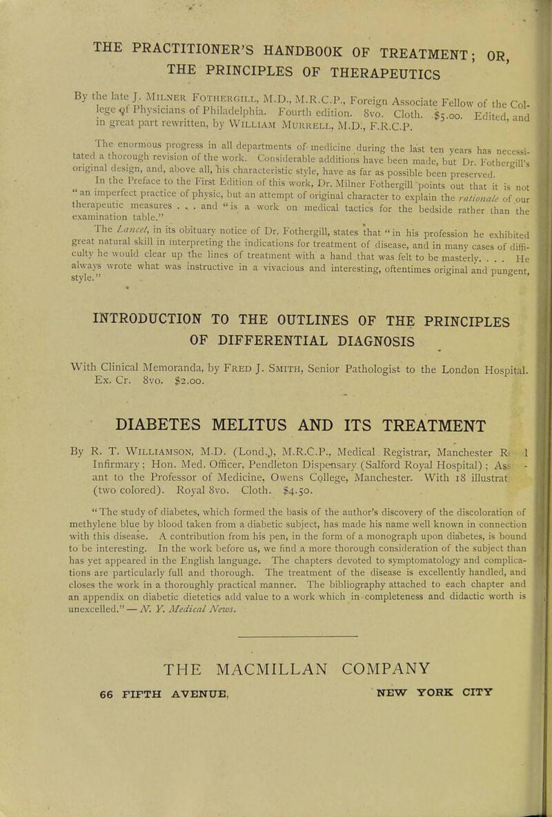 THE PRACTITIONER'S HANDBOOK OF TREATMENT; OR, THE PRINCIPLES OF THERAPEUTICS By the late J MlLNER Fothergill, M.D., M.R.C.P., Foreign Associate Fellow of the Col- lege ot Physicians of Philadelphia. Fourth edition. Svo. Cloth. $500 Edited and m great part rewritten, by William MURRELL, M.D., F.R.C.P. The enormous progress in all departments of-medicine during the last ten years has necessi tated a thorough revision of the work. Considerable additions have been made, but Dr Fothereilft original design, and, above all, his characteristic style, have as far as possible been preserved & In the Preface to the First Edition of this work, Dr. Milner Fothergill points out that it is not  an imperfect practice of physic, but an attempt of original character to explain the rationale of our therapeutic measures . .. . and  is a work on medical tactics for the bedside rather than the examination table. The Lancet, in its obituary notice of Dr. Fothergill, states that  in his profession he exhibited great natural skill in interpreting the indications for treatment of disease, and in many cases of diffi- culty he would clear up the lines of treatment with a hand that was felt to be masterly. ... He always wrote what was instructive in a vivacious and interesting, oftentimes original and pungent style. & ' INTRODUCTION TO THE OUTLINES OF THE PRINCIPLES OF DIFFERENTIAL DIAGNOSIS With Clinical Memoranda, by Fred J. Smith, Senior Pathologist to the London Hospital. Ex. Cr. 8vo. $2.00. DIABETES MELITUS AND ITS TREATMENT By R. T. Williamson, M.D. (Lond.,), M.R.C.P., Medical Registrar, Manchester R 1 Infirmary; Hon. Med. Officer, Pendleton Dispensary (Salford Royal Hospital) ; As ant to the Professor of Medicine, Owens College, Manchester. With 18 illustrat (two colored). Royal Svo. Cloth. $4.50.  The study of diabetes, which formed the basis of the author's discovery of the discoloration of methylene blue by blood taken from a diabetic subject, has made his name well known in connection with this disease. A contribution from his pen, in the form of a monograph upon diabetes, is bound to be interesting. In the work before us, we find a more thorough consideration of the subject than has yet appeared in the English language. The chapters devoted to symptomatology and complica- tions are particularly full and thorough. The treatment of the disease is excellently handled, and closes the work in a thoroughly practical manner. The bibliography attached to each chapter and an appendix on diabetic dietetics add value to a work which in completeness and didactic worth is unexcelled. — N. Y. Medical News. THE MACMILLAN COMPANY