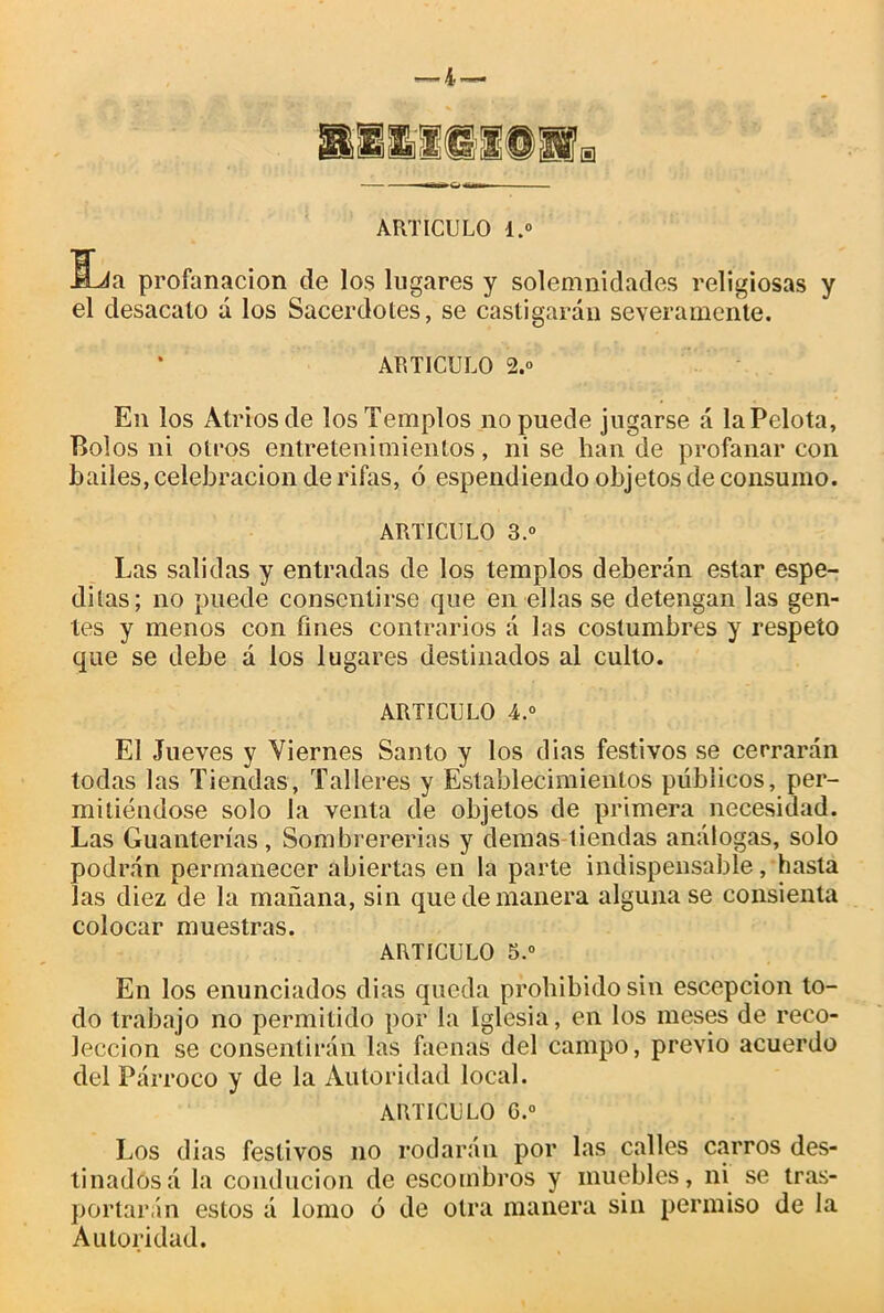 La profanación de los lugares y solemnidades religiosas y el desacato á los Sacerdotes, se castigarán severamente. ARTICULO 2.0 En los Atrios de los Templos no puede jugarse á la Pelota, Bolos ni otros entretenimientos, ni se han de profanar con bailes, celebración de rifas, ó espendiendo objetos de consumo. ARTICULO 3.o Las salidas y entradas de los templos deberán estar espe- ditas; no puede consentirse que en ellas se detengan las gen- tes y menos con fines contrarios á las costumbres y respeto que se debe á los lugares destinados al culto. ARTICULO 4.“ El Jueves y Viernes Santo y los dias festivos se cerrarán todas las Tiendas, Talleres y Establecimientos públicos, per- mitiéndose solo la venta de objetos de primera necesidad. Las Guanterías, Sombrererías y demas tiendas análogas, solo podrán permanecer abiertas en la parte indispensable, hasta las diez de la mañana, sin que de manera alguna se consienta colocar muestras. ARTICULO 5.° En los enunciados dias queda prohibido sin escepcion to- do trabajo no permitido por la Iglesia, en los meses de reco- lección se consentirán las faenas del campo, previo acuerdo del Párroco y de la Autoridad local. ARTICULO G.° Los dias festivos no rodarán por las calles carros des- tinados á la conducion de escombros y muebles, ni se tras- portarán estos á lomo ó de otra manera sin permiso de la Autoridad.