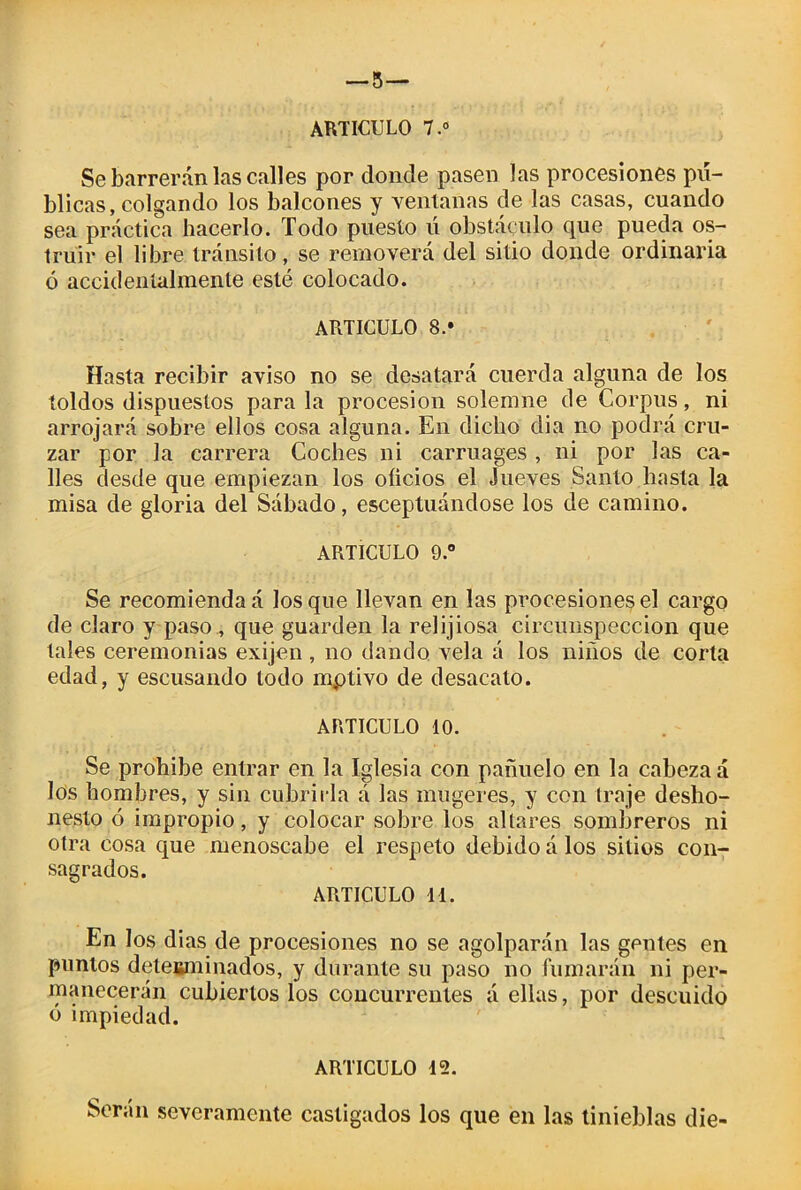 — 5— ARTICULO 7.° Se barrerán las calles por donde pasen las procesiones pú- blicas, colgando los balcones y ventanas de las casas, cuando sea práctica hacerlo. Todo puesto ú obstáculo que pueda os- trulr el libre:tránsito, se removerá del sitio donde ordinaria ó accidentalmente esté colocado. ARTICULO 8.* Hasta recibir aviso no se desatará cuerda alguna de los toldos dispuestos para la procesión solemne de Corpus, ni arrojará sobre ellos cosa alguna. En dicho dia no podrá cru- zar por la carrera Coches ni carruages , ni por las ca- lles desde que empiezan los oficios el Jueves Santo hasta la misa de gloria del Sábado, esceptuándose los de camino. ARTICULO 9.° Se recomiendan los que llevan en las procesiones el cargo de claro y paso , que guarden la relijiosa circunspección que tales ceremonias exijen, no dando vela á los niños de corta edad, y escusando todo mptivo de desacato. ARTICULO 10. Se prohíbe entrar en la Iglesia con pañuelo en la cabeza á los hombres, y sin cubrirla á las mugeres, y con traje desho- nesto ó impropio, y colocar sobre los aliares sombreros ni otra cosa que menoscabe el respeto debido á los sitios con- sagrados. ARTICULO Id. En los dias de procesiones no se agolparán las gentes en puntos determinados, y durante su paso no fumarán ni per- manecerán cubiertos los concurrentes á ellas, por descuido ó impiedad. ARTICULO 12. Serán severamente castigados los que en las tinieblas die-