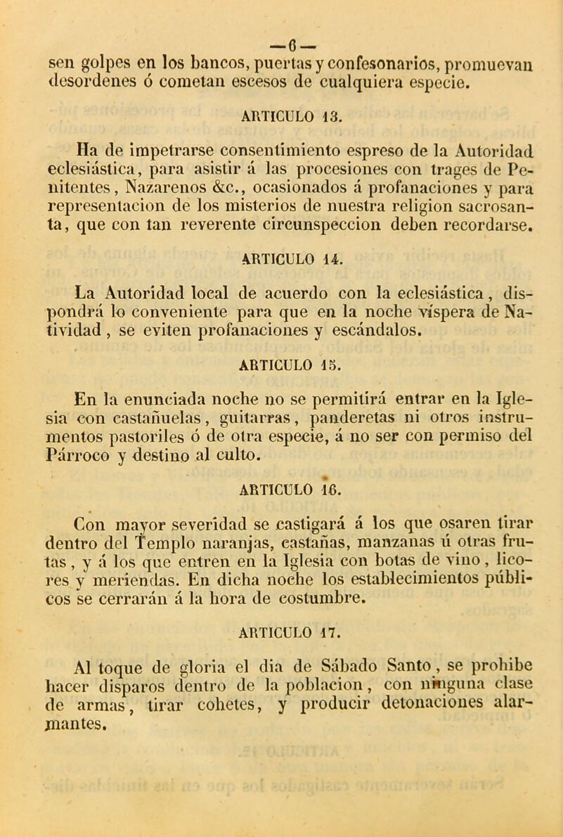 —o — sen golpes en los bancos, puertas y confesonarios, promuevan desordenes ó cometan escesos de cualquiera especie. ARTICULO 13. Ha de impetrarse consentimiento espreso de la Autoridad eclesiástica, para asistir á las procesiones con trages de Pe- nitentes, Nazarenos &c., ocasionados á profanaciones y para representación de los misterios de nuestra religión sacrosan- ta, que con tan reverente circunspección deben recordarse. ARTICULO 14. La Autoridad local de acuerdo con la eclesiástica, dis- pondrá lo conveniente para que en la noche víspera de Na- tividad , se eviten profanaciones y escándalos. ARTICULO 15. En la enunciada noche no se permitirá entrar en la Igle- sia con castañuelas, guitarras, panderetas ni otros instru- mentos pastoriles ó de otra especie, á no ser con permiso del Párroco y destino al culto. ARTICULO 16. Con mayor severidad se castigará á los que osaren tirar dentro del Templo naranjas, castañas, manzanas ú otras fru- tas , y á los que entren en la Iglesia con botas de vino, lico- res y meriendas. En dicha noche los establecimientos públi- cos se cerrarán á la hora de costumbre. ARTICULO 17. Al toque de gloria el dia de Sábado Santo, se prohibe hacer disparos dentro de la población, con ninguna clase de armas, tirar cohetes, y producir detonaciones alar- mantes.