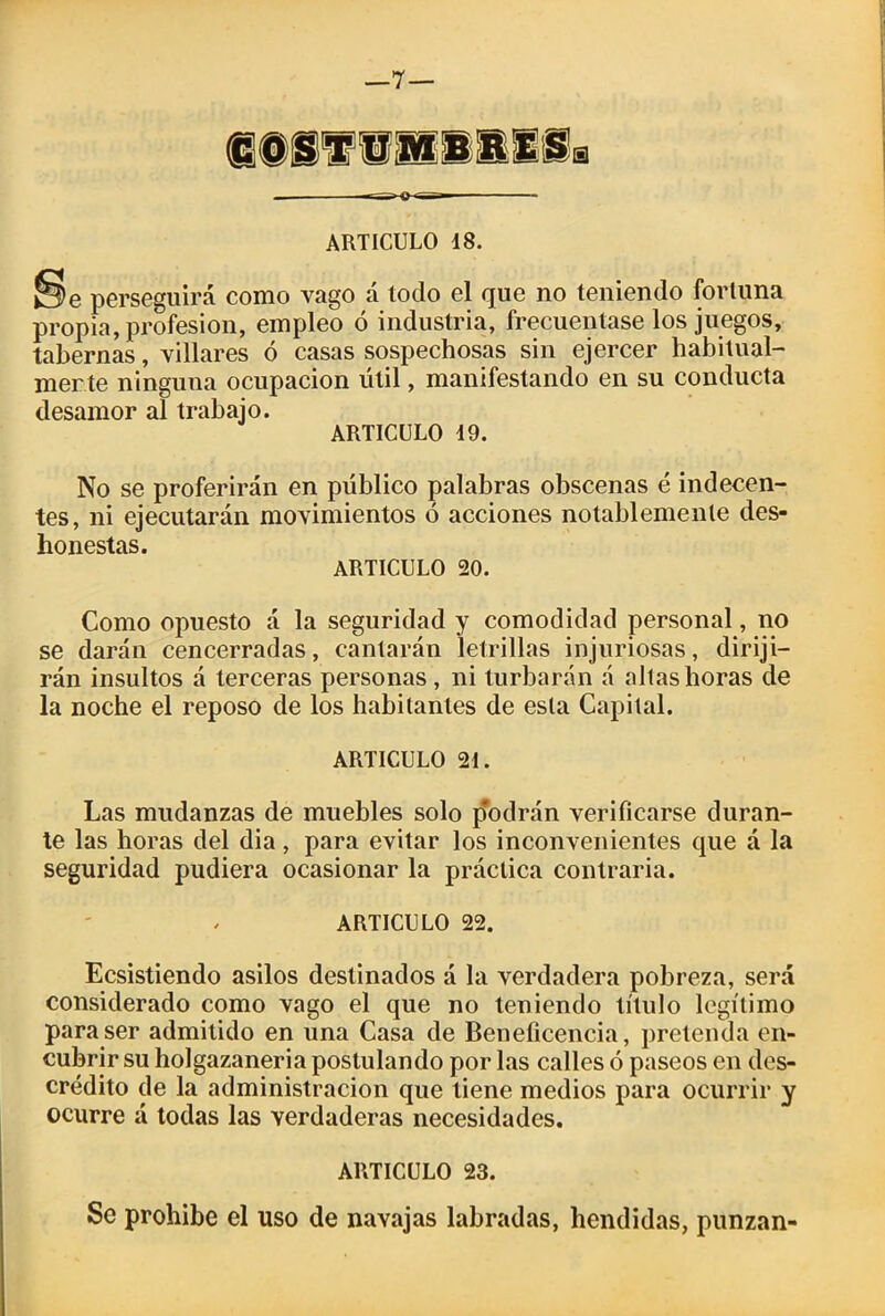 j§e perseguirá como vago á todo el que no teniendo fortuna propia, profesión, empleo ó industria, frecuentase los juegos, tabernas, villares ó casas sospechosas sin ejercer habitual- merte ninguna ocupación útil, manifestando en su conducta desamor al trabajo. ARTICULO 49. No se proferirán en público palabras obscenas é indecen- tes, ni ejecutarán movimientos ó acciones notablemente des- honestas. ARTICULO 20. Como opuesto á la seguridad y comodidad personal, no se darán cencerradas, cantarán letrillas injuriosas, diriji- rán insultos á terceras personas, ni turbarán á altas horas de la noche el reposo de los habitantes de esta Capital. ARTICULO 24. Las mudanzas de muebles solo podrán verificarse duran- te las horas del dia, para evitar los inconvenientes que á la seguridad pudiera ocasionar la práctica contraria. / ARTICULO 22. Ecsistiendo asilos destinados á la verdadera pobreza, será considerado como vago el que no teniendo título legítimo para ser admitido en una Casa de Beneficencia, pretenda en- cubrir su holgazanería postulando por las calles ó paseos en des- crédito de la administración que tiene medios para ocurrir y ocurre á todas las verdaderas necesidades. ARTICULO 23. Se prohíbe el uso de navajas labradas, hendidas, punzan-