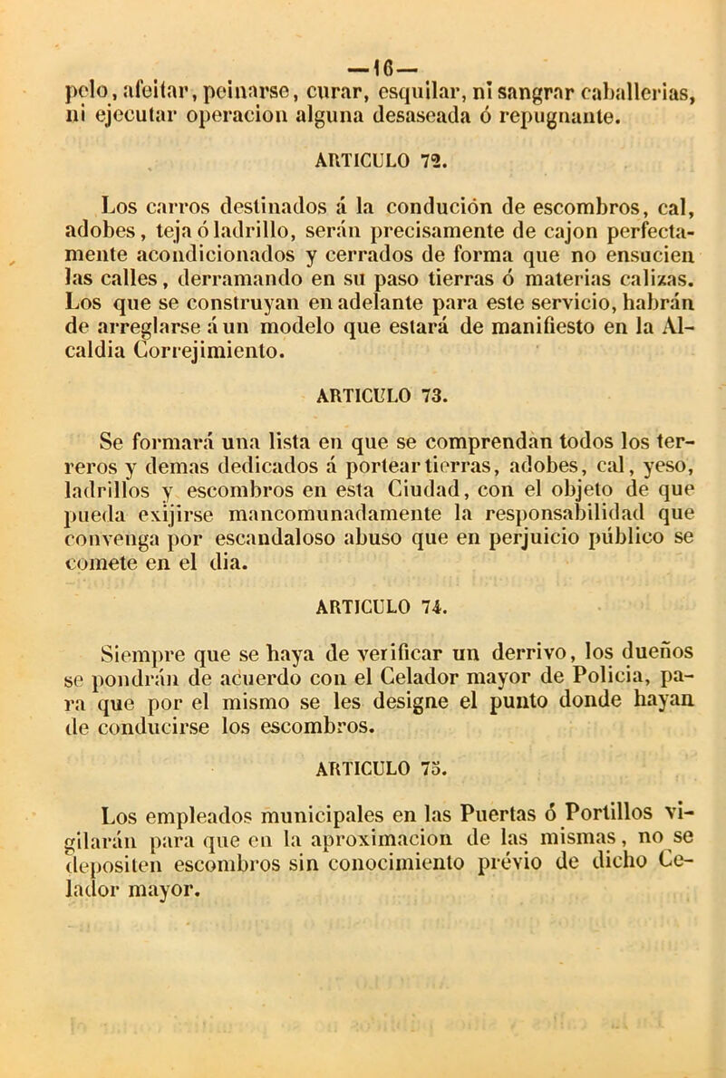 —lé- pelo, afeitar, peinarse, curar, esquilar, ni sangrar caballerías, ni ejecutar operación alguna desaseada ó repugnante. ARTICULO 72. Los carros destinados á la condución de escombros, cal, adobes, teja ó ladrillo, serán precisamente de cajón perfecta- mente acondicionados y cerrados de forma que no ensucien las calles, derramando en su paso tierras ó materias calizas. Los que se construyan en adelante para este servicio, habrán de arreglarse aun modelo que estará de manifiesto en la Al- caldía Correj imiento. ARTICULO 73. Se formará una lista en que se comprendan todos los ter- reros y demas dedicados á portear tierras, adobes, cal, yeso, ladrillos y escombros en esta Ciudad, con el objeto de que pueda exijirse mancomunadamente la responsabilidad que convenga por escandaloso abuso que en perjuicio público se comete en el di a. ARTICULO 74. Siempre que se haya de verificar un derrivo, los dueños se pondrán de acuerdo con el Celador mayor de Policía, pa- ra que por el mismo se les designe el punto donde hayan de conducirse los escombros. ARTICULO 7o. Los empleados municipales en las Puertas ó Portillos vi- gilarán para que en la aproximación de las mismas, no se depositen escombros sin conocimiento previo de dicho Ce- lador mayor.