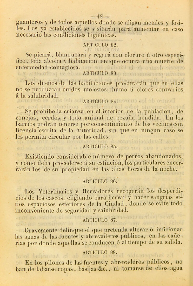 —18 — guanteros y de todos aquellos donde se aligan metales y fósi- les. Los ya establecidos se visitarán para aumentar en caso necesario las condiciones higiénicas. ARTICULO 82. Se picará, blanqueará y regará con cloruro ú otro especi- fico, toda alcoba y habitación en que ocurra una muerte de enfermedad contagiosa. ARTICULO 83. Los dueños de las habitaciones procurarán que en ellas no se produzcan ruidos molestos, humo ü olores contrarios á la salubridad. ARTICULO 84. Se prohíbe la crianza en el interior de la población, de conejos, cerdos y todo animal de pezuña hendida. En los barrios podrán tenerse por consentimiento de los vecinos con licencia escrita de la Autoridad , sin que en ningún caso se les permita circular por las calles. ARTICULO 83. Existiendo considerable numero de perros abandonados, y como deba procederse á su eslincion, los particulares encer- rarán los de su propiedad en las altas horas de la noche. ARTICULO 86.’ Los Veterinarios y Herradores recogerán los desperdi- cios de los cascos, eligiendo para herrar y hacer sangrías si- tios espaciosos esteriores de la Ciudad, donde se evite todo inconveniente de seguridad y salubridad. ARTICULO 87. Gravemente delinque el que pretenda alterar ó inficionar las aguas de las fuentes y abrevaderos públicos, en las cañe- rías por donde aquellas se conducen ó al tiempo de su salida. ARTICULO 88. En los pilones de las fuentes y abrevaderos públicos, no han de Libarse ropas, basijas &c., ni tomarse de ellos agua