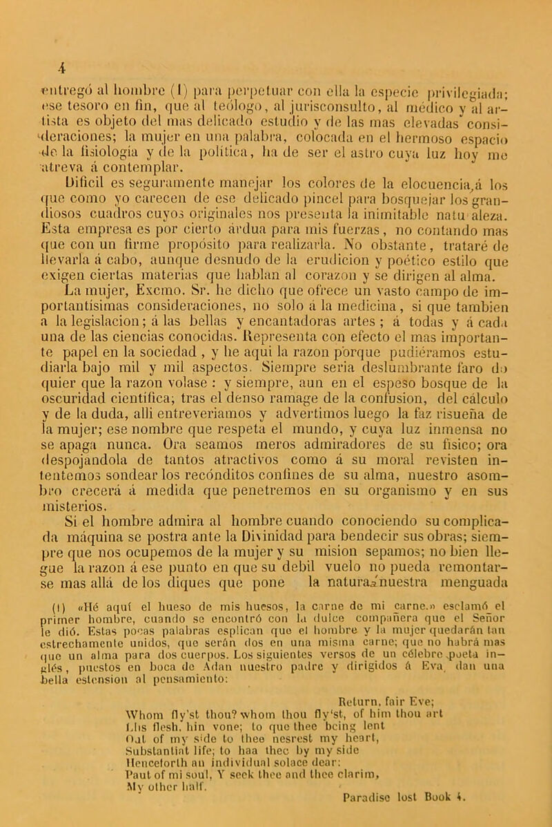 -i ■entregó al hombre (I) para perpetuar con ella la especie privilegiada; ese tesoro en fin, que al teólogo, al jurisconsulto, al médico y al ar- tista es objeto del mas delicado estudio y de las mas elevadas* consi- deraciones; la mujer en una palabra, colocada en el hermoso espacio déla fisiología y de la política, hade ser el astro cuya luz hoy me atreva á contemplar. Difícil es seguramente manejar los colores de la elocuencia^ los que como yo carecen de ese delicado pincel para bosquejar los gran- diosos cuadros cuyos originales nos presenta la inimitable na tu ateza. Esta empresa es por cierto ardua para mis fuerzas, no contando mas que con un firme propósito para realizarla. No obstante, trataré de llevarla á cabo, aunque desnudo de la erudición y poético estilo que exigen ciertas materias que hablan al corazón y se dirigen al alma. La mujer, Excmo. Sr. he dicho que ofrece un vasto campo de im- portantísimas consideraciones, no solo á la medicina, si que también a la legislación; á las bellas y encantadoras artes ; á todas y á cada una de las ciencias conocidas. Representa con efecto el mas importan- te papel en la sociedad , y he aqui la razón porque pudiéramos estu- diarla bajo mil y mil aspectos. Siempre seria deslumbrante faro do quier que la razón volase : y siempre, aun en el espeso bosque de la oscuridad científica; tras el denso ramage de la confusión, del cálculo y de la duda, allí entreveríamos y advertimos luego la taz risueña de la mujer; ese nombre que respeta el mundo, y cuya luz inmensa no se apaga nunca. Ora seamos meros admiradores de su físico; ora despojándola de tantos atractivos como á su moral revisten in- tentemos sondear los recónditos confines de su alma, nuestro asom- bro crecerá á medida que penetremos en su organismo y en sus misterios. Si el hombre admira al hombre cuando conociendo su complica- da máquina se postra ante la Dirínidad para bendecir sus obras; siem- pre que nos ocupemos de la mujer y su misión sepamos; no bien lle- gue la razón á ese punto en que su débil vuelo no pueda remontar- se mas allá délos diques que pone la natura^'nuestra menguada (I) «Hé aquí el hueso de mis huesos, la carne de mi carne.» esclamóel primer hombre, cuando se encontró con la dulce compañera que el Señor le dió. Estas pocas palabras esplican que el hombre y la mujer quedarán Ion estrechamente unidos, que serán dos en una misma carne; que no habrá mas que un alma para dos cuerpos. Los siguientes versos de un célebre .poeta in- glés , puestos en boca de Adan nuestro padre y dirigidos á Eva, dan una bella estension al pensamiento: Relurn. fair Eve; Whom fly’sl thou?\vhom thou fly'st, of him thou art Lhs flesh. hin vone; lo que thee being lent Ojl of tny skle to thee nesrest my hcarl, Substantiat life; to haa thee by my side Hencetorlh an individual solace dear: Paul of mi soul, Y seck thee and thee clarim, My other hall'.