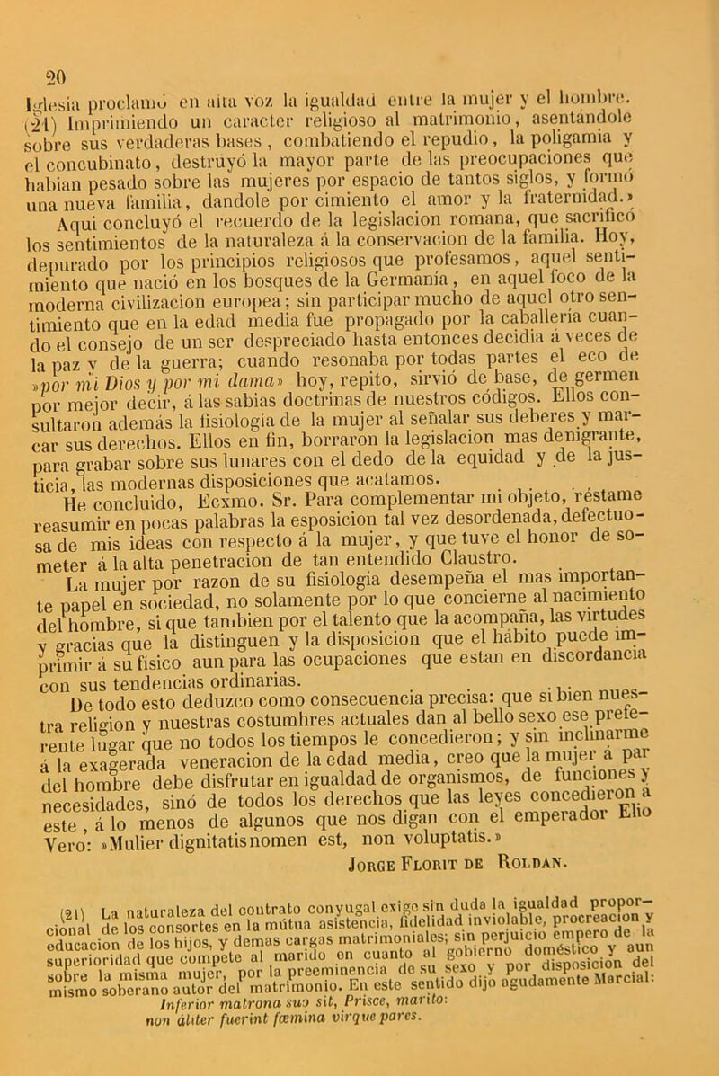Iglesia proclamó en afta voz la igualdad enire la mujer y el hombre, rll) Imprimiendo un carácter religioso al matrimonio, asentándole sobre sus verdaderas bases , combatiendo el repudio, la poligamia y el concubinato, destruyó la mayor parte de las preocupaciones que habian pesado sobre las mujeres por espacio de tantos siglos, y formo una nueva familia, dándole por cimiento el amor y la fraternidad.» Aqui concluyó el recuerdo de la legislación romana, que sacrifico los sentimientos de la naturaleza á la conservación de la familia. Hoy, depurado por los principios religiosos que profesamos, aquel senti- miento que nació en los bosques de la Gemianía, en aquel foco de la moderna civilización europea; sin participar mucho de aquel otro sen- timiento que en la edad media fue propagado por la caballería cuan- do el consejo de un ser despreciado hasta entonces decidia á veces de la paz y de la guerra; cuando resonaba por todas partes el eco de *vor mi Dios y por mi dama» hoy, repito, sirvió de base, de germen por mejor decir, á las sabias doctrinas de nuestros códigos, hilos con- sultaron además la fisiología de la mujer al señalar sus deberes y mar- ear sus derechos. Ellos en fin, borraron la legislación mas denigrante, para grabar sobre sus lunares con el dedo de la equidad y de la jus- ticia, las modernas disposiciones que acatamos. He concluido, Ecxmo. Sr. Para complementar mi objeto, réstame reasumir en pocas palabras la esposicion tal vez desordenada,defectuo- sa de mis ideas con respecto á la mujer, y que tuve el honor de so- meter á la alta penetración de tan entendido Claustro. La mujer por razón de su fisiología desempeña el mas importan- te papel en sociedad, no solamente por lo que concierne al nacimiento del hombre, si que también por el talento que la acompaña, las virtudes v gracias que la distinguen y la disposición que el habito puede im- primir á su físico aun para las ocupaciones que están en discordancia con sus tendencias ordinarias. ... De todo esto deduzco como consecuencia precisa: que si bien núes tra religión y nuestras costumbres actuales dan al bello sexo ese prefe- rente limar que no todos los tiempos le concedieron; y sin inclinarme á la exagerada veneración de la edad media, creo que a mujer a par del hombre debe disfrutar en igualdad de organismos, de funciones > necesidades, sino de todos los derechos que las leyes conced>eion / este , á lo menos de algunos que nos digan con el emperadoi Eho Vero': «Mulier dignitatisnomen est, non voluptatis.» Jorge Florit de Roldan. I i naturaleza del contrato conyugal exige sin duda la igualdad P™Por“ Inferior matrona suo sit, Prisco, manto: non áliter fucrint fccmina virque pares.