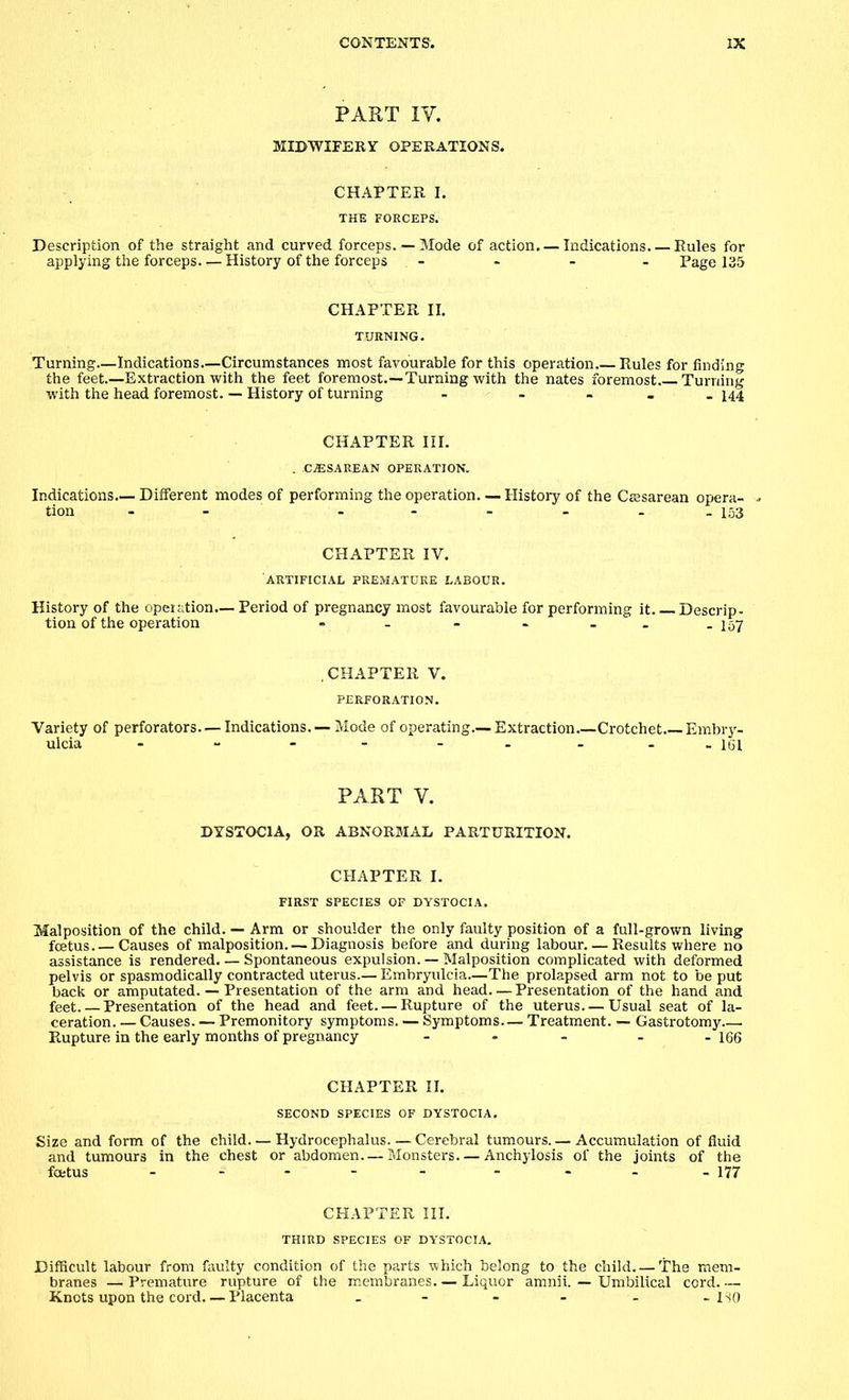 PART IV. MIDWIFERY OPERATIONS. CHAPTER I. THE FORCEPS. Description of the straight and curved forceps. — Mode of action. — Indications Rules for applying the forceps. — History of the forceps - Page 135 CHAPTER II. TURNING. Turning Indications.—Circumstances most favourable for this operation.— Rules for finding the feet—Extraction with the feet foremost.—Turning with the nates foremost Turning with the head foremost. — History of turning - - . 144 CHAPTER HI. . CESAREAN OPERATION. Indications.— Different modes of performing the operation, tion - - CHAPTER IV. ARTIFICIAL PREMATURE LABOUR. History of the operation.— Period of pregnancy most favourable for performing it Descrip- tion of the operation - - - - -157 CHAPTER V. PERFORATION. Variety of perforators. —Indications. —Mode of operating.—. Extraction Crotchet Embry- ulcia - - - - -- - - 161 PART V. DYSTOCIA, OR ABNORMAL PARTURITION. CHAPTER I. FIRST SPECIES OF DYSTOCIA. Malposition of the child. — Arm or shoulder the only faulty position of a full-grown living foetus.—Causes of malposition. —Diagnosis before and during labour. — Results where no assistance is rendered. — Spontaneous expulsion. — Malposition complicated with deformed pelvis or spasmodically contracted uterus.— Embryulcia—The prolapsed arm not to be put back or amputated. — Presentation of the arm and head—Presentation of the hand and feet. — Presentation of the head and feet. — Rupture of the uterus.— Usual seat of la- ceration Causes. — Premonitory symptoms. — Symptoms— Treatment. — Gastrotomy . Rupture in the early months of pregnancy - - - - -166 CHAPTER II. SECOND SPECIES OF DYSTOCIA. Size and form of the child. — Hydrocephalus. — Cerebral tumours. — Accumulation of fluid and tumours in the chest or abdomen. — Monsters—Anchylosis of the joints of the foetus - - - - - - - - 177 CHAPTER III. THIRD SPECIES OF DYSTOCIA. Difficult labour from faulty condition of the parts which belong to the child. —The mem- branes — Premature rupture of the membranes— Liquor amnii. — Umbilical cord Knots upon the cord. — Placenta . - - - - - ISO — History of the Cesarean opera- - 153