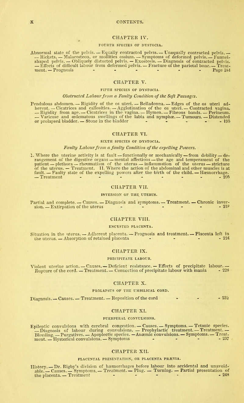 CHAPTER IV. FOURTH SPECIES OF DYSTOCIA. Abnormal state of the pelvis—Equally contracted pelvis—Unequally contracted pelvis.— — Rickets Malacosteon, or mollities ossium Symptoms of deformed pelvis Funnel- shaped pelvis. — Obliquely distorted pelvis. — Exostosis—Diagnosis of contracted pelvis. — Effects of difficult labour from deformed pelvis. — Fracture of the parietal bone.— Treat- ment. — Prognosis - - - - - Page 184 CHAPTER V. FIFTH SrECIES OF DYSTOCIA. Obstructed Labour from a Faulty Condition of the Soft Passages. Pendulous abdomen—Rigidity of the os uteri Belladonna. — Edges of the os uteri ad- herent. — Cicatrices and callosities. — Agglutination of the os uteri Contracted vagina. — Rigidity from age.— Cicatrices in the vagina. — Hymen. — Fibrous bands Perineum. — Varicose and cedematous swellings of the labia and nymphae.— Tumours.—Distended or prolapsed bladder— Stone in the bladder - - - - - 195 CHAPTER VI. SIXTH SPECIES OF DYSTOCIA. Faulty Labour from a faulty Condition of the expelling Powers. I. Where the uterine activity is at fault—functionally or mechanically—from debility — de- rangement of the digestive organs — mental affections — the age and temperament of the patient — plethora — rheumatism of the uterus — inflammation of the uterus — stricture of the uterus. — Treatment. II. Where the action of the abdominal and other muscles is at fault. — Faulty state of the expelling powers after the birth of the child. — Haemorrhage. — Treatment - - - - - - --205 CHAPTER VII. INVERSION OF THE UTERUS. Partial and complete. — Causes. — Diagnosis and symptoms. — Treatment—Chronic inver- sion Extirpation of the uterus - - 21? CHAPTER VIII. ENCYSTED PLACENTA. Situation in the uterus. — Adherent placenta. — Prognosis and treatment. — Placenta left in the uterus. — Absorption of retained placenta - - 224 CHAPTER IX. PRECIPITATE LABOUR. Violent uterine action Causes. — Deficient resistance. — Effects of precipitate labour— Rupture of the cord Treatment Connection of precipitate labour with mania - 228 CHAPTER X. PROLAPSUS OF THE UMBILICAL CORD. Diagnosis. — Causes Treatment. — Reposition of the cord - 232 CHAPTER XI. PUERPERAL CONVULSIONS. Epileptic convulsions with cerebral congestion. — Causes— Symptoms. — Tetanic species. Diagnosis of labour during convulsions. —Prophylactic treatment. — Treatment.— Bleeding. —Purgatives Apoplectic species. — Anaemic convulsions. — Symptoms— Treat- ment. — Hysterical convulsions. — Symptoms - - - -237 CHAPTER XII. PLACENTAL PRESENTATION, OR PLACENTA PREVIA. History. Dr. Rigby's division of haemorrhages before labour into accidental and unavoid- able. — Causes. — Symptoms. —Treatment. —Plug. — Turning. — Partial presentation of the placenta. — Treatment ..... .248