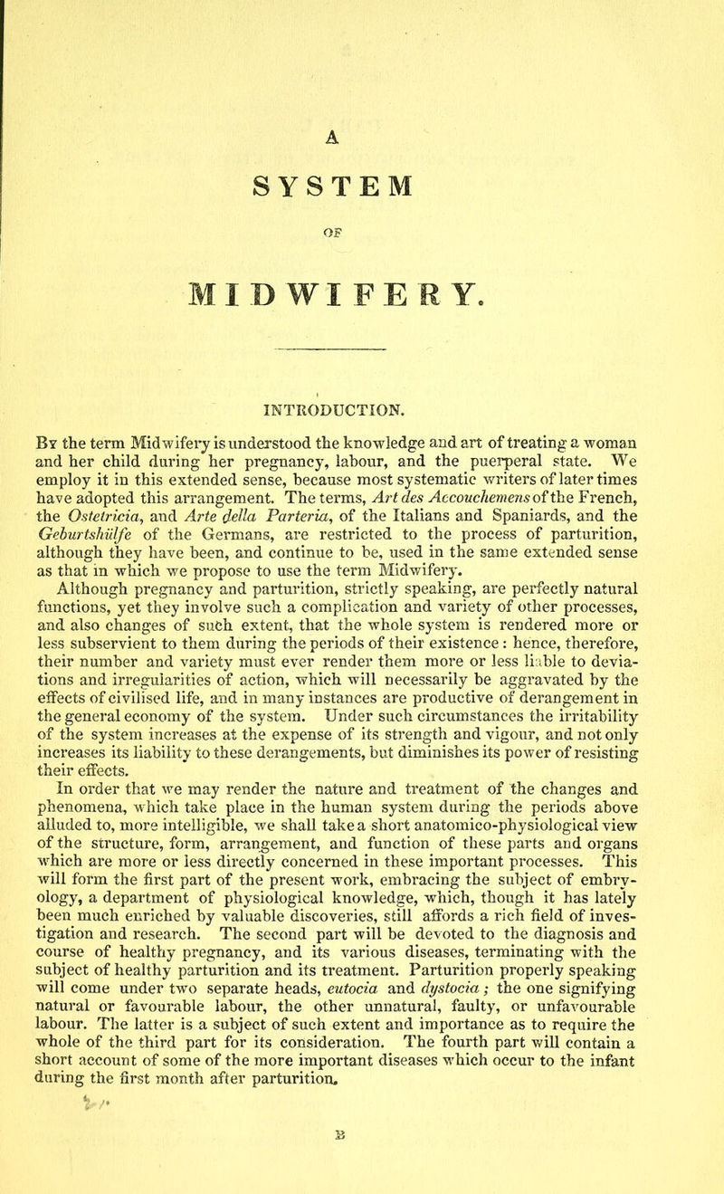 A SYSTEM OF MIDWIFERY. INTRODUCTION. By the term Midwifery is understood the knowledge and art of treating a woman and her child during her pregnancy, labour, and the puerperal state. We employ it in this extended sense, because most systematic writers of later times have adopted this arrangement. The terms, Artdes Accouchemens of the French, the Ostetricia, and Arte delta Parteria, of the Italians and Spaniards, and the Geburtshiilfe of the Germans, are restricted to the process of parturition, although they have been, and continue to be, used in the same extended sense as that m which we propose to use the term Midwifery. Although pregnancy and parturition, strictly speaking, are perfectly natural functions, yet they involve such a complication and variety of other processes, and also changes of such extent, that the whole system is rendered more or less subservient to them during the periods of their existence : hence, therefore, their number and variety must ever render them more or less liable to devia- tions and irregularities of action, which will necessarily be aggravated by the effects of civilised life, and in many instances are productive of derangement in the general economy of the system. Under such circumstances the irritability of the system increases at the expense of its strength and vigour, and not only increases its liability to these derangements, but diminishes its power of resisting their effects. In order that we may render the nature and treatment of the changes and phenomena, which take place in the human system during the periods above alluded to, more intelligible, we shall take a short anatomico-physiological view of the structure, form, arrangement, and function of these parts and organs which are more or less directly concerned in these important processes. This will form the first part of the present work, embracing the subject of embry- ology, a department of physiological knowledge, which, though it has lately been much enriched by valuable discoveries, still affords a rich field of inves- tigation and research. The second part will be devoted to the diagnosis and course of healthy pregnancy, and its various diseases, terminating with the subject of healthy parturition and its treatment. Parturition properly speaking will come under two separate heads, eutocia and dystocia; the one signifying natural or favourable labour, the other unnatural, faulty, or unfavourable labour. The latter is a subject of such extent and importance as to require the whole of the third part for its consideration. The fourth part will contain a short account of some of the more important diseases which occur to the infant during the first month after parturition. B