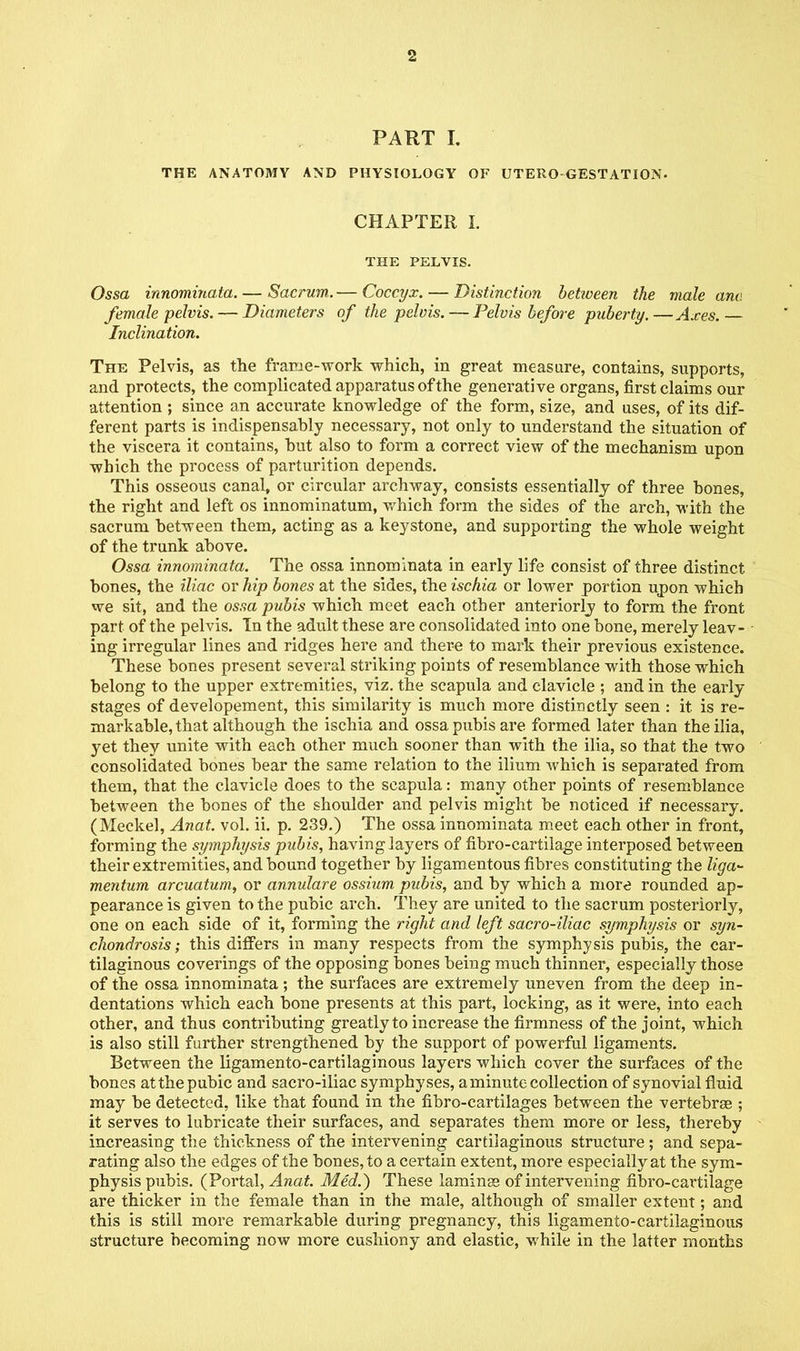 PART I. THE ANATOMY AND PHYSIOLOGY OF UTERO GESTATION- CHAPTER I. THE PELVIS. Ossa innominata. — Sacrum. — Coccyx. — Distinction betiveen the male anc. female pelvis. — Diameters of the pelvis. — Pelvis before -puberty. —Axes. — Inclination. The Pelvis, as the frame-work which, in great measure, contains, supports, and protects, the complicated apparatus of the generative organs, first claims our attention ; since an accurate knowledge of the form, size, and uses, of its dif- ferent parts is indispensably necessary, not only to understand the situation of the viscera it contains, but also to form a correct view of the mechanism upon which the process of parturition depends. This osseous canal, or circular archway, consists essentially of three bones, the right and left os innominatum, which form the sides of the arch, with the sacrum between them, acting as a keystone, and supporting the whole weight of the trunk above. Ossa innominata. The ossa innominata in early life consist of three distinct bones, the iliac or hip bones at the sides, the ischia or lower portion upon which we sit, and the ossa pubis which meet each other anteriorly to form the front part of the pelvis. Tn the adult these are consolidated into one bone, merely leav- ing irregular lines and ridges here and there to mark their previous existence. These bones present several striking points of resemblance with those which belong to the upper extremities, viz. the scapula and clavicle ; and in the early stages of developement, this similarity is much more distinctly seen : it is re- markable, that although the ischia and ossa pubis are formed later than the ilia, yet they unite with each other much sooner than with the ilia, so that the two consolidated bones bear the same relation to the ilium which is separated from them, that the clavicle does to the scapula: many other points of resemblance between the bones of the shoulder and pelvis might be noticed if necessary. (Meckel, Anat. vol. ii. p. 239.) The ossa innominata meet each other in front, forming the symphysis pubis, having layers of fibro-cartilage interposed between their extremities, and bound together by ligamentous fibres constituting the liga- mentum arcuatum, or annulare ossium pubis, and by which a more rounded ap- pearance is given to the pubic arch. They are united to the sacrum posteriorly, one on each side of it, forming the right and left sacro-iliac symphysis or syn- chondrosis ; this differs in many respects from the symphysis pubis, the car- tilaginous coverings of the opposing bones being much thinner, especially those of the ossa innominata; the surfaces are extremely uneven from the deep in- dentations which each bone presents at this part, locking, as it were, into each other, and thus contributing greatly to increase the firmness of the joint, which is also still further strengthened by the support of powerful ligaments. Between the ligamento-cartilaginous layers which cover the surfaces of the bones at the pubic and sacro-iliac symphyses, a minute collection of synovial fluid may be detected, like that found in the fibro-cartilages between the vertebrae ; it serves to lubricate their surfaces, and separates them more or less, thereby increasing the thickness of the intervening cartilaginous structure; and sepa- rating also the edges of the bones, to a certain extent, more especially at the sym- physis pubis. (Portal, Anat. Med.) These laminss of intervening fibro-cartilage are thicker in the female than in the male, although of smaller extent; and this is still more remarkable during pregnancy, this ligamento-cartilaginous structure becoming now more cushiony and elastic, while in the latter months