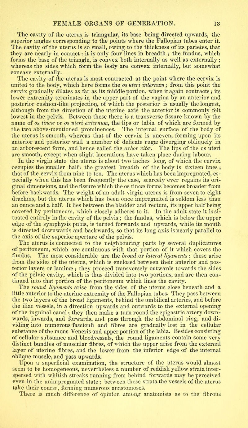 The cavity of the uterus is triangular, its base being directed upwards, the superior angles corresponding to the points where the Fallopian tubes enter it. The cavity of the uterus is so small, owing to the thickness of its parietes, that they are nearly in contact: it is only four lines in breadth ; the fundus, which forms the base of the triangle, is convex both internally as well as externally ; whereas the sides which form the body are convex internally, but somewhat concave externally. The cavity of the uterus is most contracted at the point where the cervix is united to the body, which here forms the os uteri internum; from this point the cervix gradually dilates as far as its middle portion, when it again contracts; its lower extremity terminates in the upper part of the vagina by an anterior and posterior cushion-like projection, of which the posterior is usually the longest, although from the direction of the uterine axis the anterior is commonly felt lowest in the pelvis. Between these there is a transverse fissure known by the name of os tincce or os uteri externum, the lips or labia of which are formed by the two above-mentioned prominences. The internal surface of the body of the uterus is smooth, whereas that of the cervix is uneven, forming upon its anterior and posterior wall a number of delicate rugse diverging obliquely in an arborescent form, and hence called the arbor vita. The lips of the os uteri are smooth, except when slight lacerations have taken place during labour. In the virgin state the uterus is about two inches long, of which the cervix occupies the smaller half: the greatest breadth of the body is sixteen lines ; that of the cervix from nine to ten. The uterus which has been impregnated, es- pecially when this has been frequently the case, scarcely ever regains its ori- ginal dimensions, and the fissure which the os tincse forms becomes broader from before backwards. The weight of an adult virgin uterus is from seven to eight drachms, but the uterus which has been once impregnated is seldom less than an ounce and a half. It lies between the bladder and rectum, its upper half being covered by peritoneum, which closely adheres to it. In the adult state it is si- tuated entirely in the cavity of the pelvis; the fundus, which is below the upper edge of the symphysis pubis, is turned forwards and upwards, while its mouth is directed downwards and backwards, so that its long axis is nearly parallel to the axis of the superior aperture of the pelvis. The uterus is connected to the neighbouring parts by several duplicatures of peritoneum, which are continuous with that portion of it which covers the fundus. The most considerable are the broad or lateral ligaments: these arise from the sides of the uterus, which is enclosed between their anterior and pos- terior layers or laminse; they proceed transversely outwards towards the sides of the pelvic cavity, which is thus divided into two portions, and are then con- tinued into that portion of the peritoneum which lines the cavity. The round ligaments arise from the sides of the uterus close beneath and a little anterior to the uterine extremity of the Fallopian tubes. They pass between the two layers of the broad ligaments, behind the umbilical arteries, and before the iliac vessels, in a direction upwards and outwards to the external opening of the inguinal canal; they then make a turn round the epigastric artery down- wards, inwards, and forwards, and pass through the abdominal ring, and di- viding into numerous fasciculi and fibres are gradually lost in the cellular substance of the mons Veneris and upper portion of the labia. Besides consisting of cellular substance and bloodvessels, the round ligaments contain some very distinct bundles of muscular fibres, of which the upper arise from the external layer of uterine fibres, and the lower from the inferior edge of the internal oblique muscle, and pass upwards. Upon a superficial examination, the structure of the uterus would almost seem to be homogeneous, nevertheless a number of reddish yellow strata inter- spersed with whitish streaks running from behind forwards may be perceived even in the unimpregnated state; between these strata the vessels of the uterus take their course, forming numerous anastomoses. There is much difference of opinion among anatomists as to the fibrous
