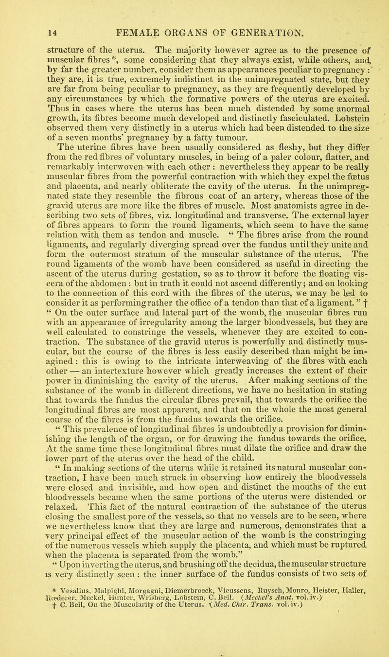 structure of the uterus. The majority however agree as to the presence of muscular fibres *, some considering that they always exist, while others, and. by far the greater number, consider them as appearances peculiar to pregnancy : they are, it is true, extremely indistinct in the unimpregnated state, but they are far from being peculiar to pregnancy, as they are frequently developed by any circumstances by which the formative powers of the uterus are excited. Thus in cases where the uterus has been much distended by some anormal growth, its fibres become much developed and distinctly fasciculated. Lobstein observed them very distinctly in a uterus which had been distended to the size of a seven months' pregnancy by a fatty tumour. The uterine fibres have been usually considered as fleshy, but they differ from the red fibres of voluntary muscles, in being of a paler colour, flatter, and remarkably interwoven with each other : nevertheless they appear to be really muscular fibres from the powerful contraction with which they expel the foetus and placenta, and nearly obliterate the cavity of the uterus. In the unimpreg- nated state they resemble the fibrous coat of an artery, whereas those of the gravid uterus are more like the fibres of muscle. Most anatomists agree in de- scribing two sets of fibres, viz. longitudinal and transverse. The external layer of fibres appears to form the round ligaments, which seem to have the same relation with them as tendon and muscle.  The fibres arise from the round ligaments, and regularly diverging spread over the fundus until they unite and form the outermost stratum of the muscular substance of the uterus. The round ligaments of the womb have been considered as useful in directing the ascent of the uterus during gestation, so as to throw it before the floating vis- cera of the abdomen : but in truth it could not ascend differently; and on looking to the connection of this cord with the fibres of the uterus, we may be led to consider it as performing rather the office of a tendon than that of a ligament. f  On the outer surface and lateral part of the womb, the muscular fibres run with an appearance of irregularity among the larger bloodvessels, but they are well calculated to constringe the vessels, whenever they are excited to con- traction. The substance of the gravid uterus is powerfully and distinctly mus- cular, but the course of the fibres is less easily described than might be im- agined : this is owing to the intricate interweaving of the fibres with each other — an intertexture however which greatly increases the extent of their power in diminishing the cavity of the uterus. After making sections of the substance of the womb in different directions, we have no hesitation in stating that towards the fundus the circular fibres prevail, that towards the orifice the longitudinal fibres are most apparent, and that on the whole the most general course of the fibres is from the fundus towards the orifice.  This prevalence of longitudinal fibres is undoubtedly a provision for dimin- ishing the length of the organ, or for drawing the fundus towards the orifice. At the same time these longitudinal fibres must dilate the orifice and draw the lower part of the uterus over the head of the child.  In making sections of the uterus while it retained its natural muscular con- traction, I have been much struck in observing how entirely the bloodvessels were closed and invisible, and how open and distinct the mouths of the cut bloodvessels became when the same portions of the uterus were distended or relaxed. This fact of the natural contraction of the substance of the uterus closing the smallest pore of the vessels, so that no vessels are to be seen, where we nevertheless know that they are large and numerous, demonstrates that a very principal effect of the muscular action of the womb is the constringing of the numerous vessels which supply the placenta, and which must be ruptured when the placenta is separated from the womb.  Upon inverting the uterus, and brushing off the decidua, the muscular structure is very distinctly seen : the inner surface of the fundus consists of two sets of * Vesalius, Malpighi, Morgagni, Diemerbroeck, Vieussens, Ruysch, Monro, Heister, Haller, Rcederer, Meckel, Hunter, Wrisberg, Lobstein, C.Bell. {Meckel's Anat. vol.iv.) f C. Bell, On the Muscularity of the Uterus. '{Med. Cliir. Trans, vol.iv.)